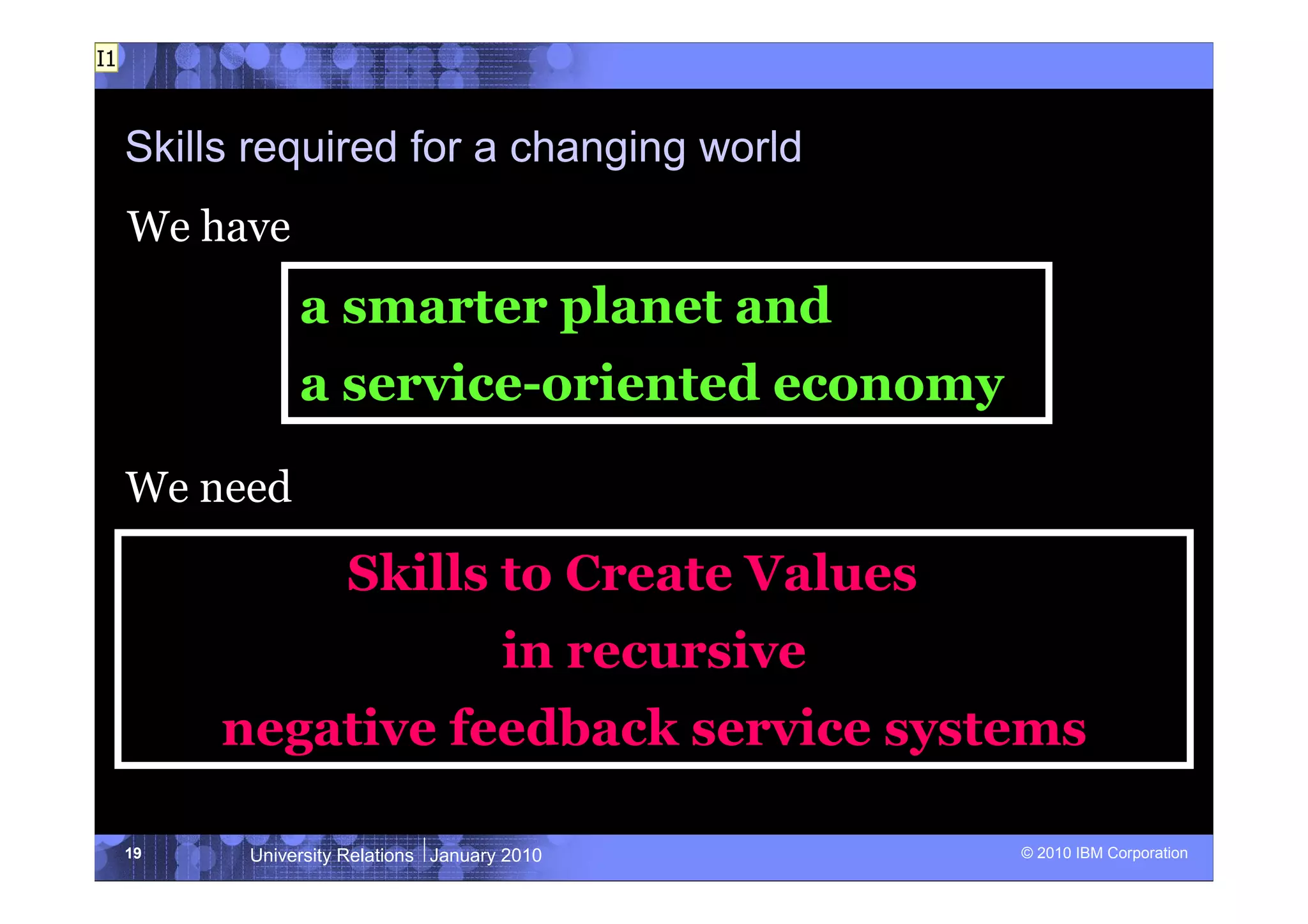 I1



     Skills required for a changing world
     We have
                a smarter planet and
                a service-oriented economy

     We need

                      Skills to Create Values
                                       in recursive
          negative feedback service systems

     19    University Relations January 2010          © 2010 IBM Corporation
 