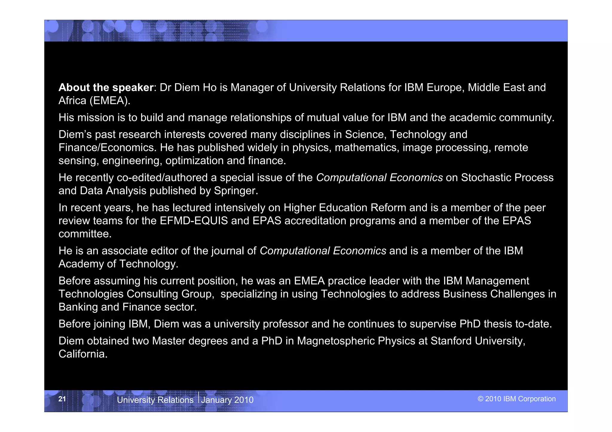 About the speaker: Dr Diem Ho is Manager of University Relations for IBM Europe, Middle East and
Africa (EMEA).
His mission is to build and manage relationships of mutual value for IBM and the academic community.
Diem’s past research interests covered many disciplines in Science, Technology and
Finance/Economics. He has published widely in physics, mathematics, image processing, remote
sensing, engineering, optimization and finance.
He recently co-edited/authored a special issue of the Computational Economics on Stochastic Process
and Data Analysis published by Springer.
In recent years, he has lectured intensively on Higher Education Reform and is a member of the peer
review teams for the EFMD-EQUIS and EPAS accreditation programs and a member of the EPAS
committee.
He is an associate editor of the journal of Computational Economics and is a member of the IBM
Academy of Technology.
Before assuming his current position, he was an EMEA practice leader with the IBM Management
Technologies Consulting Group, specializing in using Technologies to address Business Challenges in
Banking and Finance sector.
Before joining IBM, Diem was a university professor and he continues to supervise PhD thesis to-date.
Diem obtained two Master degrees and a PhD in Magnetospheric Physics at Stanford University,
California.



21         University Relations January 2010                                         © 2010 IBM Corporation
 