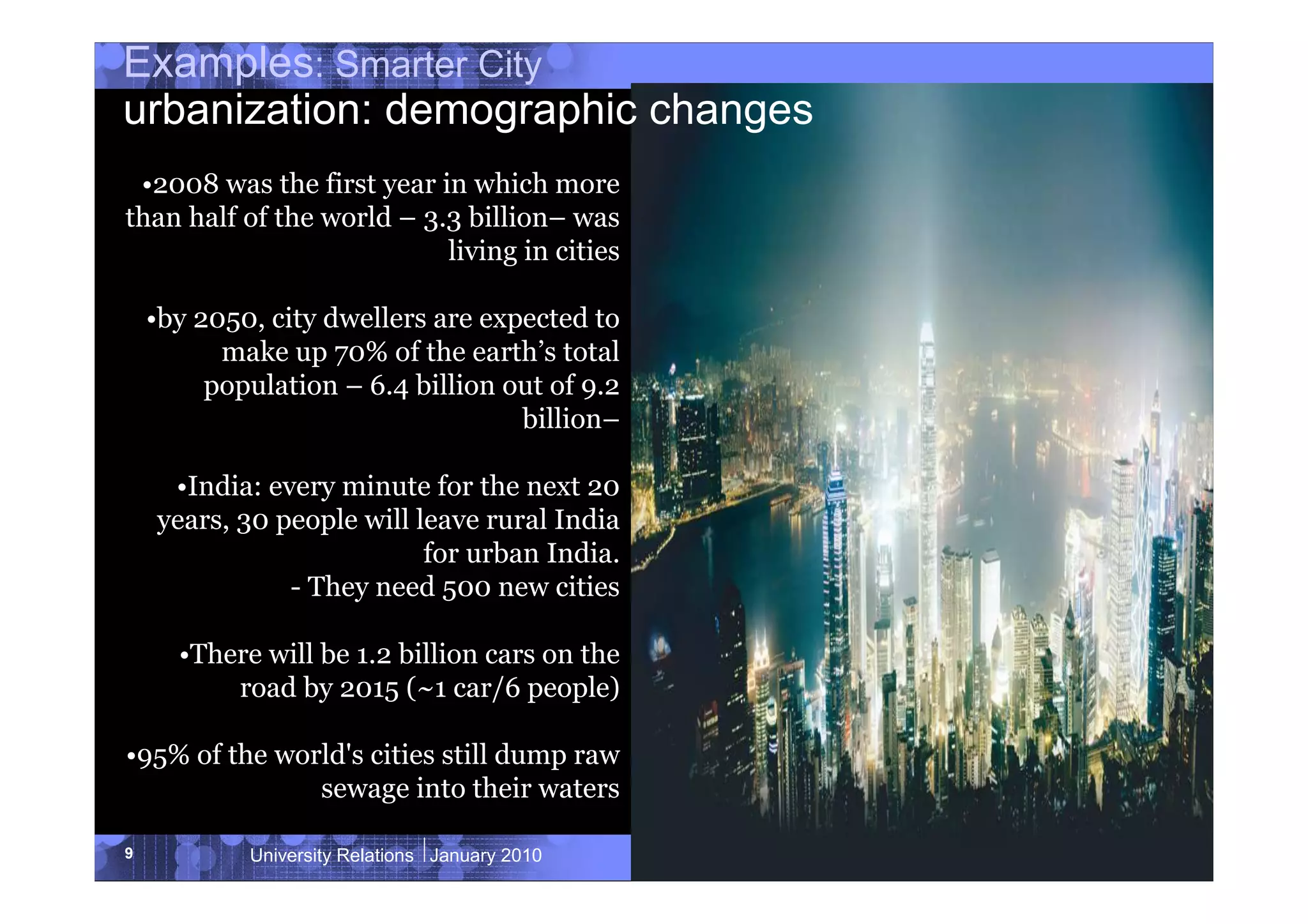 Examples: Smarter City
urbanization: demographic changes
 •2008 was the first year in which more
than half of the world – 3.3 billion– was
                           living in cities

    •by 2050, city dwellers are expected to
          make up 70% of the earth’s total
         population – 6.4 billion out of 9.2
                                   billion–

     •India: every minute for the next 20
    years, 30 people will leave rural India
                           for urban India.
               - They need 500 new cities

      •There will be 1.2 billion cars on the
          road by 2015 (~1 car/6 people)

•95% of the world's cities still dump raw
               sewage into their waters

9           University Relations January 2010   © 2010 IBM Corporation
 