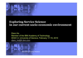 Exploring Service Science
in our current socio-economic environment


 Diem Ho
 Member of the IBM Academy of Technology
 IESS1.0, University of Geneva, February 17-19, 2010
 diem_ho@fr.ibm.com




            IBM EMEA University Relations              © 2002 IBM Corporation
 