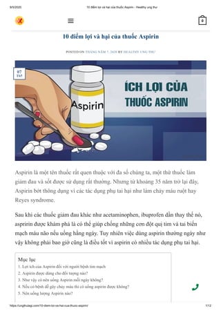 8/5/2020 10 điểm lợi và hại của thuốc Aspirin - Healthy ung thư
https://ungthulagi.com/10-diem-loi-va-hai-cua-thuoc-aspirin/ 1/12
10 điểm lợi và hại của thuốc Aspirin
POSTED ON THÁNG NĂM 7, 2020 BY HEALTHY UNG THƯ
Aspirin là một tên thuốc rất quen thuộc với đa số chúng ta, một thứ thuốc làm
giảm đau và sốt được sử dụng rất thường. Nhưng từ khoảng 35 năm trở lại đây,
Aspirin bớt thông dụng vì các tác dụng phụ tai hại như làm chảy máu ruột hay
Reyes syndrome.
Sau khi các thuốc giảm đau khác như acetaminophen, ibuprofen dần thay thế nó,
aspririn được khám phá là có thể giúp chống những cơn đột quị tim và tai biến
mạch máu não nếu uống hằng ngày. Tuy nhiên việc dùng aspirin thường ngày như
vậy không phải bao giờ cũng là điều tốt vì aspirin có nhiều tác dụng phụ tai hại.
TIN TỨC
Mục lục
1. Lợi ích của Aspirin đối với người bệnh tim mạch
2. Aspirin được dùng cho đối tượng nào?
3. Như vậy có nên uống Aspirin mỗi ngày không?
4. Nếu có bệnh dễ gây chảy máu thì có uống aspirin được không?
5. Nên uống lượng Aspirin nào?
07
Th5
 0
 