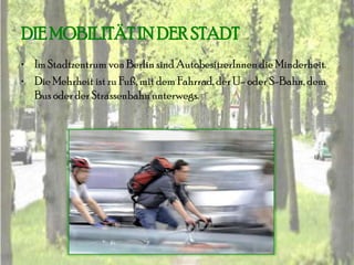 DIE MOBILITÄT IN DER STADT
• Im Stadtzentrum von Berlin sind AutobesitzerInnen die Minderheit.
• Die Mehrheit ist zu Fuß, mit dem Fahrrad, der U- oder S-Bahn, dem
  Bus oder der Strassenbahn unterwegs.
 