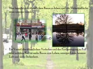 • Man braucht den öffentlichen Raum zu leben und die Verkehrsfläche
  muss weniger werden.




• Ein Vorteil des öffentlichen Verkehrs und der Fortbewegung zu Fuß
  oder mit dem Rad ist mehr Raum zum Leben, weniger Lärm, bessere
  Luft und mehr Sicherheit.
 