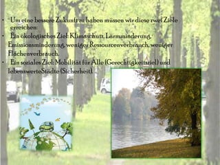 • Um eine bessere Zukunft zu haben müssen wir diese zwei Ziele
   erreichen:
• Ein ökologisches Ziel: Klimaschutz, Lärmminderung,
  Emissionsminderung, weniger Ressourcenverbrauch, weniger
  Flächenverbrauch.
• Ein soziales Ziel: Mobilität für Alle (Gerechtigkeitsziel) und
  lebenswerteStädte (Sicherheit).
 