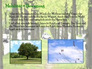 Mobilität = Bewegung
• Alles ist in Bewegung. Der Wind, die Wolken und die Vögel, das
  Meer, die Flüsse und die Fische im Wasser. Auch die Tiere im Wald
  und auf dem Feld und natürlich auch die Menschen.
• Und alles, was sich bewegt, braucht Kraft und Energie. Die Tiere und
  die Menschen bewegen sich mit der Kraft ihrer Muskeln. Es macht
  Spaß, sich zu bewegen.
 