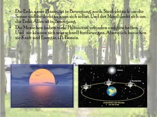 • Die Erde, unser Planet, ist in Bewegung, auch. Sie dreht sich um die
  Sonne und sie dreht sich um sich selbst. Und der Mond dreht sich um
  die Erde. Alles ist in Bewegung.
• Die Menschen haben viele Hilfsmittel erfunden und geschaffen.
  Und sie können sich sehr schnell fortbewegen. Aber auch brauchen
  sie Kraft und Energie, z.B. Benzin.
 