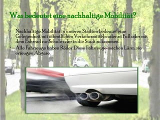 Was bedeutet eine nachhaltige Mobilität?
• Nachhaltige Mobilität in unseren Städten bedeutet eine
  Gelegenheit mit öffentlichen Verkehrsmitteln oder zu Fuß oder mit
  dem Fahrrad zur Schule oder in die Stadt zu kommen.
• Alle Fahrzeuge haben Räder. Diese Fahrzeuge machen Lärm, sie
  erzeugen Abgase.
 