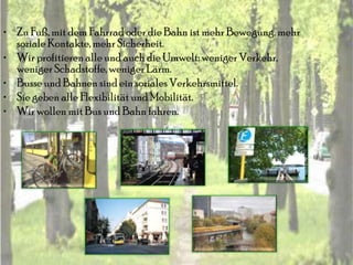 • Zu Fuß, mit dem Fahrrad oder die Bahn ist mehr Bewegung, mehr
  soziale Kontakte, mehr Sicherheit.
• Wir profitieren alle und auch die Umwelt: weniger Verkehr,
  weniger Schadstoffe, weniger Lärm.
• Busse und Bahnen sind ein soziales Verkehrsmittel.
• Sie geben alle Flexibilität und Mobilität.
• Wir wollen mit Bus und Bahn fahren.
 