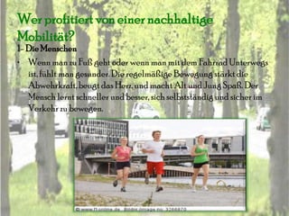 Wer profitiert von einer nachhaltige
Mobilität?
1- Die Menschen
• Wenn man zu Fuß geht oder wenn man mit dem Fahrrad Unterwegs
   ist, fühlt man gesunder. Die regelmäßige Bewegung stärkt die
   Abwehrkraft, beugt das Herz, und macht Alt und Jung Spaß. Der
   Mensch lernt schneller und besser, sich selbstständig und sicher im
   Verkehr zu bewegen.
 