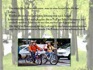 • Das stärkt ihr Selbstvertrauen , was ist eine Investition für das
  Leben.
• Kinder, die sich viel bewegen, können sich auch besser
  konzentrieren. Und auch Kinder, die zu Fuß zur Schule kommen, sind
   einfach wacher. Aber nicht nur das, sie sind auch gesünder.
• Die tägliche Bewegung an der Luft macht das Immunsystem stärker
   und die Konzentration ist besser. Die Kinder werden seltener krank.
 