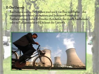 2- Die Umwelt
• Rad fahren und zu Fuß gehen sind noch vor Bus und Bahn die
   energiesparendsten, saubersten und leisesten Formen der
   Fortbewegung. Jeder Kilometer Autofahrt, der durch Radfahren
   oder zu Fuß gemacht wird, schont die Umwelt.
 