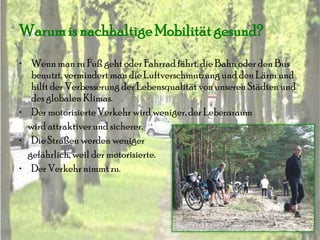 Warum is nachhaltige Mobilität gesund?
• Wenn man zu Fuß geht oder Fahrrad fährt, die Bahn oder den Bus
   benutzt, vermindert man die Luftverschmutzung und den Lärm und
   hilft der Verbesserung der Lebensqualität von unseren Städten und
   des globalen Klimas.
• Der motorisierte Verkehr wird weniger, der Lebensraum
  wird attraktiver und sicherer.
• Die Straßen werden weniger
  gefährlich, weil der motorisierte.
• Der Verkehr nimmt zu.
 