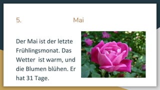 5. Mai
Der Mai ist der letzte
Frühlingsmonat. Das
Wetter ist warm, und
die Blumen blühen. Er
hat 31 Tage.
 