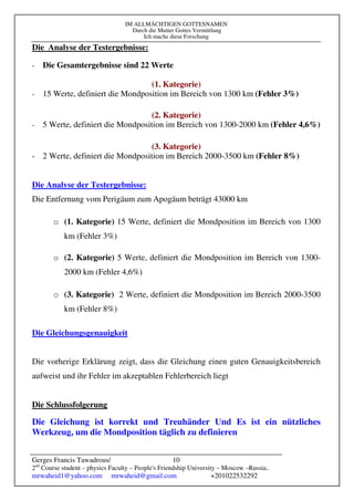 IM ALLMÄCHTIGEN GOTTESNAMEN
Durch die Mutter Gottes Vermittlung
Ich mache diese Forschung
Gerges Francis Tawadrous/
2nd
Course student – physics Faculty – People's Friendship University – Moscow –Russia..
mrwaheid1@yahoo.com mrwaheid@gmail.com +201022532292
10
Die Analyse der Testergebnisse:
- Die Gesamtergebnisse sind 22 Werte
(1. Kategorie)
- 15 Werte, definiert die Mondposition im Bereich von 1300 km (Fehler 3%)
(2. Kategorie)
- 5 Werte, definiert die Mondposition im Bereich von 1300-2000 km (Fehler 4,6%)
(3. Kategorie)
- 2 Werte, definiert die Mondposition im Bereich 2000-3500 km (Fehler 8%)
Die Analyse der Testergebnisse:
Die Entfernung vom Perigäum zum Apogäum beträgt 43000 km
o (1. Kategorie) 15 Werte, definiert die Mondposition im Bereich von 1300
km (Fehler 3%)
o (2. Kategorie) 5 Werte, definiert die Mondposition im Bereich von 1300-
2000 km (Fehler 4,6%)
o (3. Kategorie) 2 Werte, definiert die Mondposition im Bereich 2000-3500
km (Fehler 8%)
Die Gleichungsgenauigkeit
Die vorherige Erklärung zeigt, dass die Gleichung einen guten Genauigkeitsbereich
aufweist und ihr Fehler im akzeptablen Fehlerbereich liegt
Die Schlussfolgerung
Die Gleichung ist korrekt und Treuhänder Und Es ist ein nützliches
Werkzeug, um die Mondposition täglich zu definieren
 