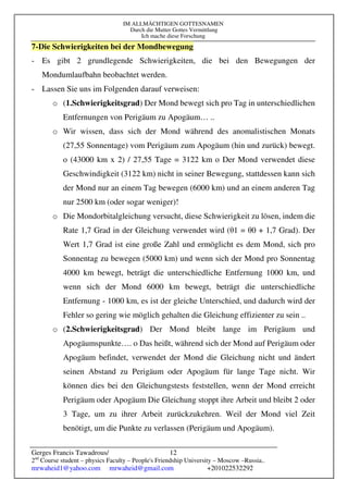IM ALLMÄCHTIGEN GOTTESNAMEN
Durch die Mutter Gottes Vermittlung
Ich mache diese Forschung
Gerges Francis Tawadrous/
2nd
Course student – physics Faculty – People's Friendship University – Moscow –Russia..
mrwaheid1@yahoo.com mrwaheid@gmail.com +201022532292
12
7-Die Schwierigkeiten bei der Mondbewegung
- Es gibt 2 grundlegende Schwierigkeiten, die bei den Bewegungen der
Mondumlaufbahn beobachtet werden.
- Lassen Sie uns im Folgenden darauf verweisen:
o (1.Schwierigkeitsgrad) Der Mond bewegt sich pro Tag in unterschiedlichen
Entfernungen von Perigäum zu Apogäum… ..
o Wir wissen, dass sich der Mond während des anomalistischen Monats
(27,55 Sonnentage) vom Perigäum zum Apogäum (hin und zurück) bewegt.
o (43000 km x 2) / 27,55 Tage = 3122 km o Der Mond verwendet diese
Geschwindigkeit (3122 km) nicht in seiner Bewegung, stattdessen kann sich
der Mond nur an einem Tag bewegen (6000 km) und an einem anderen Tag
nur 2500 km (oder sogar weniger)!
o Die Mondorbitalgleichung versucht, diese Schwierigkeit zu lösen, indem die
Rate 1,7 Grad in der Gleichung verwendet wird (θ1 = θ0 + 1,7 Grad). Der
Wert 1,7 Grad ist eine große Zahl und ermöglicht es dem Mond, sich pro
Sonnentag zu bewegen (5000 km) und wenn sich der Mond pro Sonnentag
4000 km bewegt, beträgt die unterschiedliche Entfernung 1000 km, und
wenn sich der Mond 6000 km bewegt, beträgt die unterschiedliche
Entfernung - 1000 km, es ist der gleiche Unterschied, und dadurch wird der
Fehler so gering wie möglich gehalten die Gleichung effizienter zu sein ..
o (2.Schwierigkeitsgrad) Der Mond bleibt lange im Perigäum und
Apogäumspunkte…. o Das heißt, während sich der Mond auf Perigäum oder
Apogäum befindet, verwendet der Mond die Gleichung nicht und ändert
seinen Abstand zu Perigäum oder Apogäum für lange Tage nicht. Wir
können dies bei den Gleichungstests feststellen, wenn der Mond erreicht
Perigäum oder Apogäum Die Gleichung stoppt ihre Arbeit und bleibt 2 oder
3 Tage, um zu ihrer Arbeit zurückzukehren. Weil der Mond viel Zeit
benötigt, um die Punkte zu verlassen (Perigäum und Apogäum).
 