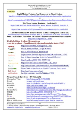 IM ALLMÄCHTIGEN GOTTESNAMEN
Durch die Mutter Gottes Vermittlung
Ich mache diese Forschung
Gerges Francis Tawadrous/
2nd
Course student – physics Faculty – People's Friendship University – Moscow –Russia..
mrwaheid1@yahoo.com mrwaheid@gmail.com +201022532292
13
Verweise
Light Motion Features Are Discovered in Planet Motion
https://www.slideshare.net/Gergesfrancis/light-motion-features-are-discovered-in-planet-motion
or
https://www.academia.edu/44286772/Light_Motion_Features_Are_Discovered_in_Planet_Motion
The Moon Motion Trajectory Analysis (II)
https://www.academia.edu/44368860/The_Moon_Motion_Trajectory_Analysis_II_
or
https://www.slideshare.net/Gergesfrancis/the-moon-motion-trajectory-analysis-ii
Can Different Rates Of Time Be Found In The Solar System Motion?(II)
https://www.academia.edu/44334645/Can_Different_Rates_Of_Time_Be_Found_In_The_Solar_System_Motion_II_
Does Particle Data Depend on Its Motion? (Lorentz Transformations Analysis)
https://vixra.org/abs/1912.0134
Dr. Budochkina, Svetlana Aleksandrovna
Associate professor - Candidate of physico-mathematical sciences (2005)
http://www.mathnet.ru/eng/person22119
List of publications on Google Scholar
List of publications on ZentralBlatt
https://mathscinet.ams.org/mathscinet/MRAuthorID/757317
http://elibrary.ru/author_items.asp?spin=6087-3245
http://orcid.org/0000-0003-3447-0425
http://www.researcherid.com/rid/G-7453-2014
http://www.scopus.com/authid/detail.url?authorId=6507007003
https://www.researchgate.net/profile/Svetlana_Budochkina
Full list of
publications:
http://web-local.rudn.ru/web-
local/prep/rj/index.php?id=2944&p=15209
Gerges Francis Tawdrous +201022532292
Curriculum Vitae http://vixra.org/abs/1902.0044
E-mail mrwaheid@gmail.com
Linkedln https://eg.linkedin.com/in/gerges-francis-86a351a1
Facebook https://www.facebook.com
Twitter https://twitter.com/GergesTawdrous1
Researcherid https://publons.com/researcher/3510834/gerges-tawadrous/
ORCID https://orcid.org/0000-0002-1041-7147
Quora https://www.quora.com/profile/Gerges-F-Tawdrous
Google https://scholar.google.com/citations?user=2Y4ZdTUAAAAJ&hl=en
Academia https://rudn.academia.edu/GergesTawadrous
List of publications http://vixra.org/author/gerges_francis_tawdrous
 