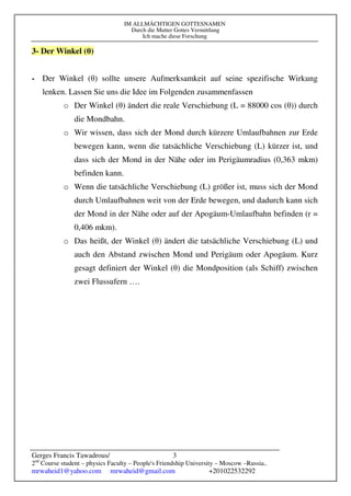 IM ALLMÄCHTIGEN GOTTESNAMEN
Durch die Mutter Gottes Vermittlung
Ich mache diese Forschung
Gerges Francis Tawadrous/
2nd
Course student – physics Faculty – People's Friendship University – Moscow –Russia..
mrwaheid1@yahoo.com mrwaheid@gmail.com +201022532292
3
3- Der Winkel (θ)
- Der Winkel (θ) sollte unsere Aufmerksamkeit auf seine spezifische Wirkung
lenken. Lassen Sie uns die Idee im Folgenden zusammenfassen
o Der Winkel (θ) ändert die reale Verschiebung (L = 88000 cos (θ)) durch
die Mondbahn.
o Wir wissen, dass sich der Mond durch kürzere Umlaufbahnen zur Erde
bewegen kann, wenn die tatsächliche Verschiebung (L) kürzer ist, und
dass sich der Mond in der Nähe oder im Perigäumradius (0,363 mkm)
befinden kann.
o Wenn die tatsächliche Verschiebung (L) größer ist, muss sich der Mond
durch Umlaufbahnen weit von der Erde bewegen, und dadurch kann sich
der Mond in der Nähe oder auf der Apogäum-Umlaufbahn befinden (r =
0,406 mkm).
o Das heißt, der Winkel (θ) ändert die tatsächliche Verschiebung (L) und
auch den Abstand zwischen Mond und Perigäum oder Apogäum. Kurz
gesagt definiert der Winkel (θ) die Mondposition (als Schiff) zwischen
zwei Flussufern ….
 
