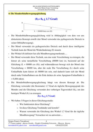 IM ALLMÄCHTIGEN GOTTESNAMEN
Durch die Mutter Gottes Vermittlung
Ich mache diese Forschung
Gerges Francis Tawadrous/
2nd
Course student – physics Faculty – People's Friendship University – Moscow –Russia..
mrwaheid1@yahoo.com mrwaheid@gmail.com +201022532292
4
4- Die Mondorbitalbewegungsgleichung
(θ1= θ0 + 1.7 Grad)
- Die Mondorbitalbewegungsgleichung wird in Abhängigkeit von dem von uns
diskutierten Konzept erstellt (der Mond verwendet das pythagoreische Dreieck in
seiner Orbitalbewegung).
- Der Mond verwendet ein pythagoreisches Dreieck und durch diese intelligente
Technik kann der Mond die Winkeländerung (θ) steuern
- Der Winkel (θ) definiert fast alle Mondbewegungsmerkmale.…
- Der Mond verwendet diese Technik, um eine reale Verschiebung zu erzeugen, die
kürzer als seine tatsächliche Verschiebung (88000 km) ist, basierend auf der
Gleichung (L = 88000 cos (θ)), und währenddessen bewegt sich der Mond eine
Verschiebung = 88000 km, aber die reale Die Verschiebung (L) durch seine
Umlaufbahn kann kürzer als 88000 km sein, und dadurch kann sich der Mond
durch nahe Umlaufbahnen um die Erde drehen als seine Apogäum-Umlaufbahn (r
= 0,406 mkm).
- Die Mondorbitalbewegungsgleichung hängt von diesem Konzept ab. Die
Gleichung verwendet (die Konstante) 1,7 Grad als tägliche Bewegungsgrade des
Mondes und die Gleichung verwendet den vorherigen Tageswinkel (θ0), um den
heutigen Winkel (θ1) zu erzeugen.
(θ1= θ0 + 1.7 Grad)
- Wir haben 3 Fragen in dieser Gleichungsstudie:
o Wie funktioniert diese Gleichung?
o Ist diese Gleichung Treuhänder und korrekt?
o Warum verwendet die Gleichung den Winkel 1,7 Grad für die tägliche
Mondbewegung? Versuchen wir zu antworten ...
 