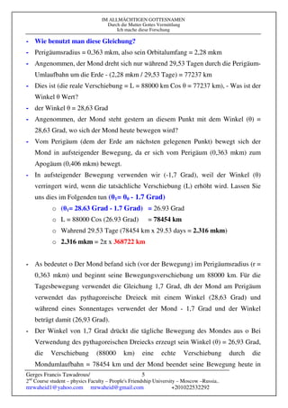 IM ALLMÄCHTIGEN GOTTESNAMEN
Durch die Mutter Gottes Vermittlung
Ich mache diese Forschung
Gerges Francis Tawadrous/
2nd
Course student – physics Faculty – People's Friendship University – Moscow –Russia..
mrwaheid1@yahoo.com mrwaheid@gmail.com +201022532292
5
- Wie benutzt man diese Gleichung?
- Perigäumsradius = 0,363 mkm, also sein Orbitalumfang = 2,28 mkm
- Angenommen, der Mond dreht sich nur während 29,53 Tagen durch die Perigäum-
Umlaufbahn um die Erde - (2,28 mkm / 29,53 Tage) = 77237 km
- Dies ist (die reale Verschiebung = L = 88000 km Cos θ = 77237 km), - Was ist der
Winkel θ Wert?
- der Winkel θ = 28,63 Grad
- Angenommen, der Mond steht gestern an diesem Punkt mit dem Winkel (θ) =
28,63 Grad, wo sich der Mond heute bewegen wird?
- Vom Perigäum (dem der Erde am nächsten gelegenen Punkt) bewegt sich der
Mond in aufsteigender Bewegung, da er sich vom Perigäum (0,363 mkm) zum
Apogäum (0,406 mkm) bewegt.
- In aufsteigender Bewegung verwenden wir (-1,7 Grad), weil der Winkel (θ)
verringert wird, wenn die tatsächliche Verschiebung (L) erhöht wird. Lassen Sie
uns dies im Folgenden tun (θ1= θ0 - 1.7 Grad)
o (θ1= 28.63 Grad - 1.7 Grad) = 26.93 Grad
o L = 88000 Cos (26.93 Grad) = 78454 km
o Wahrend 29.53 Tage (78454 km x 29.53 days = 2.316 mkm)
o 2.316 mkm = 2π x 368722 km
- As bedeutet o Der Mond befand sich (vor der Bewegung) im Perigäumsradius (r =
0,363 mkm) und beginnt seine Bewegungsverschiebung um 88000 km. Für die
Tagesbewegung verwendet die Gleichung 1,7 Grad, dh der Mond am Perigäum
verwendet das pythagoreische Dreieck mit einem Winkel (28,63 Grad) und
während eines Sonnentages verwendet der Mond - 1,7 Grad und der Winkel
beträgt damit (26,93 Grad).
- Der Winkel von 1,7 Grad drückt die tägliche Bewegung des Mondes aus o Bei
Verwendung des pythagoreischen Dreiecks erzeugt sein Winkel (θ) = 26,93 Grad,
die Verschiebung (88000 km) eine echte Verschiebung durch die
Mondumlaufbahn = 78454 km und der Mond beendet seine Bewegung heute in
 