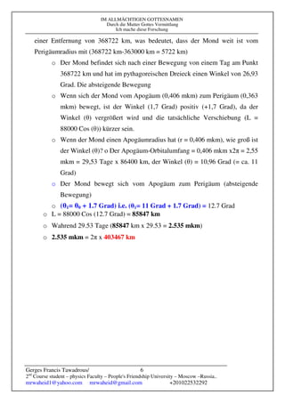 IM ALLMÄCHTIGEN GOTTESNAMEN
Durch die Mutter Gottes Vermittlung
Ich mache diese Forschung
Gerges Francis Tawadrous/
2nd
Course student – physics Faculty – People's Friendship University – Moscow –Russia..
mrwaheid1@yahoo.com mrwaheid@gmail.com +201022532292
6
einer Entfernung von 368722 km, was bedeutet, dass der Mond weit ist vom
Perigäumradius mit (368722 km-363000 km = 5722 km)
o Der Mond befindet sich nach einer Bewegung von einem Tag am Punkt
368722 km und hat im pythagoreischen Dreieck einen Winkel von 26,93
Grad. Die absteigende Bewegung
o Wenn sich der Mond vom Apogäum (0,406 mkm) zum Perigäum (0,363
mkm) bewegt, ist der Winkel (1,7 Grad) positiv (+1,7 Grad), da der
Winkel (θ) vergrößert wird und die tatsächliche Verschiebung (L =
88000 Cos (θ)) kürzer sein.
o Wenn der Mond einen Apogäumradius hat (r = 0,406 mkm), wie groß ist
der Winkel (θ)? o Der Apogäum-Orbitalumfang = 0,406 mkm x2π = 2,55
mkm = 29,53 Tage x 86400 km, der Winkel (θ) = 10,96 Grad (= ca. 11
Grad)
o Der Mond bewegt sich vom Apogäum zum Perigäum (absteigende
Bewegung)
o (θ1= θ0 + 1.7 Grad) i.e. (θ1= 11 Grad + 1.7 Grad) = 12.7 Grad
o L = 88000 Cos (12.7 Grad) = 85847 km
o Wahrend 29.53 Tage (85847 km x 29.53 = 2.535 mkm)
o 2.535 mkm = 2π x 403467 km
 