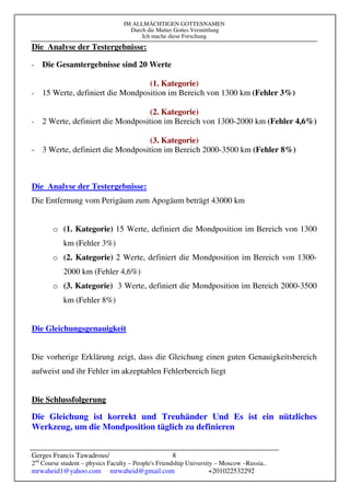 IM ALLMÄCHTIGEN GOTTESNAMEN
Durch die Mutter Gottes Vermittlung
Ich mache diese Forschung
Gerges Francis Tawadrous/
2nd
Course student – physics Faculty – People's Friendship University – Moscow –Russia..
mrwaheid1@yahoo.com mrwaheid@gmail.com +201022532292
8
Die Analyse der Testergebnisse:
- Die Gesamtergebnisse sind 20 Werte
(1. Kategorie)
- 15 Werte, definiert die Mondposition im Bereich von 1300 km (Fehler 3%)
(2. Kategorie)
- 2 Werte, definiert die Mondposition im Bereich von 1300-2000 km (Fehler 4,6%)
(3. Kategorie)
- 3 Werte, definiert die Mondposition im Bereich 2000-3500 km (Fehler 8%)
Die Analyse der Testergebnisse:
Die Entfernung vom Perigäum zum Apogäum beträgt 43000 km
o (1. Kategorie) 15 Werte, definiert die Mondposition im Bereich von 1300
km (Fehler 3%)
o (2. Kategorie) 2 Werte, definiert die Mondposition im Bereich von 1300-
2000 km (Fehler 4,6%)
o (3. Kategorie) 3 Werte, definiert die Mondposition im Bereich 2000-3500
km (Fehler 8%)
Die Gleichungsgenauigkeit
Die vorherige Erklärung zeigt, dass die Gleichung einen guten Genauigkeitsbereich
aufweist und ihr Fehler im akzeptablen Fehlerbereich liegt
Die Schlussfolgerung
Die Gleichung ist korrekt und Treuhänder Und Es ist ein nützliches
Werkzeug, um die Mondposition täglich zu definieren
 
