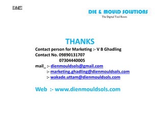 THANKS
Contact person for Marketing :- V B Ghadling
Contact No. 09890131707
07304440005
DIE & MOULD SOLUTIONS
The Digital Tool RoomThe Digital Tool RoomThe Digital Tool RoomThe Digital Tool Room
Contact No. 09890131707
07304440005
mail_ :- dienmouldsols@gmail.com
:- marketing.ghadling@dienmouldsols.com
:- wakade.uttam@dienmouldsols.com
Web :- www.dienmouldsols.com
 