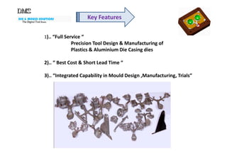 DIE & MOULD SOLUTIONS
The Digital ToolThe Digital ToolThe Digital ToolThe Digital Tool RoomRoomRoomRoom
Key Features
1).. “Full Service “
Precision Tool Design & Manufacturing of
Plastics & Aluminium Die Casing dies
2).. “ Best Cost & Short Lead Time “
3).. “Integrated Capability in Mould Design ,Manufacturing, Trials”
 