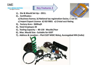 DIE & MOULD SOLUTIONS
The Digital ToolThe Digital ToolThe Digital ToolThe Digital Tool RoomRoomRoomRoom
Key Features 2
1).. Die & Mould Set Up – 2011.
2).. Certificates:-
a) Business license, b) National tax registration-Excise, C vat tin
c) Import Export License d) ISO 9001 e) Cristal acct Rating
3).. Factory Ares:- 3600sqft
4).. Total Employee 20
5).. Tooling Capacity :- 80-130 Moulds/Year
6).. Max. Mould Size:- Suitable for 650T
7).. Address & Location :- Plot E107 MIDC Waluj, Aurangabad MH.(India)7).. Address & Location :- Plot E107 MIDC Waluj, Aurangabad MH.(India)
 