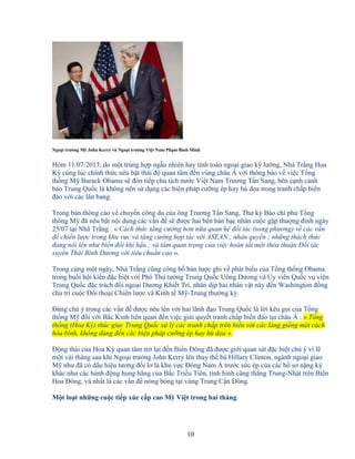 10
Ngo i trư ng M John Kerry và Ngo i trư ng Vi t Nam Ph m Bình Minh
Hôm 11/07/2013, do m t trùng h p ng u nhiên hay tính toán ngo i giao k lư ng, Nhà Tr ng Hoa
Kỳ cùng lúc chính th c nêu b t thái ñ quan tâm ñ n vùng châu Á v i thông báo v vi c T ng
th ng M Barack Obama s ñón ti p ch t ch nư c Vi t Nam Trương T n Sang, bên c nh c nh
báo Trung Qu c là không nên s d ng các bi n pháp cư ng ép hay hù d a trong tranh ch p bi n
ñ o v i các lân bang.
Trong b n thông cáo v chuy n công du c a ông Trương T n Sang, Thư ký Báo chí ph T ng
th ng M ñã nêu b t n i dung các v n ñ s ñư c hai bên bàn b c nhân cu c g p thư ng ñ nh ngày
25/07 t i Nhà Tr ng : « Cách th c tăng cư ng hơn n a quan h ñ i tác (song phương) v các v n
ñ chi n lư c trong khu v c và tăng cư ng h p tác v i ASEAN ; nhân quy n ; nh ng thách th c
ñang n i lên như bi n ñ i khí h u ; và t m quan tr ng c a vi c hoàn t t m t th a thu n ð i tác
xuyên Thái Bình Dương v i tiêu chu n cao ».
Trong cùng m t ngày, Nhà Tr ng cũng công b b n lư c ghi v phát bi u c a T ng th ng Obama
trong bu i h i ki n ñ c bi t v i Phó Th tư ng Trung Qu c Uông Dương và y viên Qu c v vi n
Trung Qu c ñ c trách ñ i ngo i Dương Khi t Trì, nhân d p hai nhân v t này ñ n Washington ñ ng
ch trì cu c ð i tho i Chi n lư c và Kinh t M -Trung thư ng kỳ.
ðáng chú ý trong các v n ñ ñư c nêu lên v i hai lãnh ñ o Trung Qu c là l i kêu g i c a T ng
th ng M ñ i v i B c Kinh liên quan ñ n vi c gi i quy t tranh ch p bi n ñ o t i châu Á : « T ng
th ng (Hoa Kỳ) thúc gi c Trung Qu c x lý các tranh ch p trên bi n v i các láng gi ng m t cách
hòa bình, không dùng ñ n các bi n pháp cư ng ép hay hù d a ».
ð ng thái c a Hoa Kỳ quan tâm tr l i ñ n Bi n ðông ñã ñư c gi i quan sát ñ c bi t chú ý vì l
m t vài tháng sau khi Ngo i trư ng John Kerry lên thay th bà Hillary Clinton, ngành ngo i giao
M như ñã có d u hi u tương ñ i lơ là khu v c ðông Nam Á trư c s c ép c a các h sơ n ng ký
khác như các hành ñ ng hung hăng c a B c Tri u Tiên, tình hình căng th ng Trung-Nh t trên Bi n
Hoa ðông, và nh t là các v n ñ nóng b ng t i vùng Trung C n ðông.
M t lo t nh ng cu c ti p xúc c p cao M Vi t trong hai tháng
 