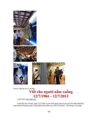 100
Linh Thư - H ng Nhì- nh: Lê Anh Dũng
Vi t cho ngư i n m xu ng
12/7/1984 – 12/7/2013
12/07/2013 C u Nh t Tân
Cách ñây tròn 29 năm, ngày 12/7/1984, ta m chi n d ch quân s quy mô l n nh m ñánh b t
quân bành trư ng bá quy n Trung Qu c kh i ñi m cao 1509 (V Xuyên – Hà Giang), 4 sư ñoàn
 