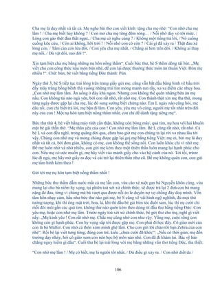 106
Cha m là duy nh t và t t c . M nghe bài thơ con vi t kính t ng cha m nhé: “Con nh cha m
l m ! / Cha m bi t hay không ? / Con mơ cha m t ng ñêm ròng… / N i nh dày vò t i m c, /
Lòng con gào thét ñau th t ng c, / Cha m có nghe cùng ? / Không m t ti ng tr l i, / Nó cu ng
cu ng kêu c u, / Còn ai không, h i tr i ! / N i nh con có còn ? / Cái gì ñã x y ra / Th t ñau xé
lòng con. / Tâm can con l a ñ t, / Con yêu cha m nh t, / Ch ng ai hơn trên ñ i. / Không ai thay
m n i, / Dù v t ñ i, sao d i !“.
Xin t m bi t cha m b ng nh ng n hôn n ng th m“. Cu i b c thư, bé S thêm dòng tái bút: „M
vi t cho con công th c n u món bún nhé, ñ con l i ñư c thư ng th c món ăn thu n Vi t. Hôn m
nhi u !“. Ch : bún, bé vi t b ng ti ng ð c thành: Pún.
Ngày th 3, bé S ti p t c tr i lòng trên trang gi y g i m , cũng v n b t ñ u b ng hình v b u tr i
ñ y mây tr ng b ng b nh th xu ng nh ng trái tim m ng manh run r y, xa xa ñi m các nh y hoa.
„Con nh m l m l m. Ăn u ng ñây khá ngon. Nhưng con không th quên nh ng b a ăn m
n u. Con không tài nào ng yên, b i con r t nh , r t nh m . Con thành th t xin m tha th , mong
t ng ngày ñư c g p l i cha m , lúc ñó sung sư ng bi t ch ng nào. Em L ngày nào cũng h i, m
ñâu r i, con ch bi t tr l i, m b n ñi làm. Con yêu, yêu m vô cùng, ngư i m t t nh t trên ñ i
này c a con ! M t n hôn t m bi t n ng th m nh t, con ch ñ dành t ng riêng m “.
B c thư th 4, bé vi t b ng máy tính c n th n, không còn bóng mây, qu tim, n hoa v i hai khuôn
m t bé gái th n th . “M thân yêu c a con ! Con nh m l m l m. Bé L cũng r t nh , r t nh . C
bé L và con ñ u nghĩ, trong quãng ñ i qua, chưa bao gi m con chúng ta l i r i xa nhau lâu t i
v y. Chúng con nh m và mong chóng ñư c g p l i go m b ng ti ng Vi t: m ơi, b i m là duy
nh t và t t c , b i ñơn gi n, không có m , con không th s ng n i. Con luôn khóc ch vì nh m .
ð m luôn nh và nh nhi u, con g i m kèm theo m t thiên th n luôn mang l i h nh phúc cho
con. N u m có ư c mu n gì, m hãy vi t vào m nh gi y cho vào b cánh c a nó. T i t i, tr ơc
lúc ñi ng , m hãy m gi y ra ñ c và cài tr l i thiên th n như cũ. ð m không quên con, con g i
m t m hình kèm theo !
G i t i m n hôn t m bi t n ng th m nh t !
Nh ng b c thư th m ñ m nư c m t c m l n con, v a cào xé ru t gan bà Nguy n khôn cùng, v a
mang l i cho bà ni m hy v ng, t i phiên toà xét x chính th c, s ñư c tr l i 2 ñưá con bà mang
n ng ñ ñau, t ng vì chúng mà bà vư t qua ñư c n i éo le duyên n v ch ng ñày ño mình. V n
tâm h n nh y c m, h u như b c thư nào g i m , bé S cũng v vài hình ng nghĩnh, ñ m i th
tư ng tư ng, khi thì ông m t tr i, hoa, lá, khi thì ñ u bé gái bím tóc ñuôi sam, lúc thì n cư i ch
m i ñôi môi g n các qu tim, không thư nào quên kèm theo dòng tít ñ u thư b ng ti ng ð c: Con
yêu m , ho c con nh m l m. Trư c ngày toà xét x chính th c, bé g i thư cho m , nghĩ gì vi t
n y: „M kính yêu ! Con r t nh m . Ch c m cũng nh con như v y. V ng m , cu c s ng con
không còn gì h nh phúc. Con hy v ng s p t i ñư c g p m . Con ph i ñi h c ñây. Cô giáo m i c a
con là bà Müller. Con nh c thôn xóm mình ghê l m. Cho con g i l i chào t i b n Zehra c a con
nhé“. R i bé l i vi t tưng t ng, ñúng con tr , ki u „chưa cư i ñã khóc“: „N u có th i gian, m ñ n
trư ng d y nh y, h i cô giáo xem con nên h c b môn nào nhé. Con ñã ñi khám tai. Bác s b o
ch ng nguy hi m gì ñâu“. Cu i thư bé l i tr i lòng v i m b ng nh ng v n thơ ti ng ð c, tha thi t:
“Con nh m l m ! / M có bi t, m là ngư i t t nh t, / Dù ñi u gì x y ra. / Con nh di t da /
 