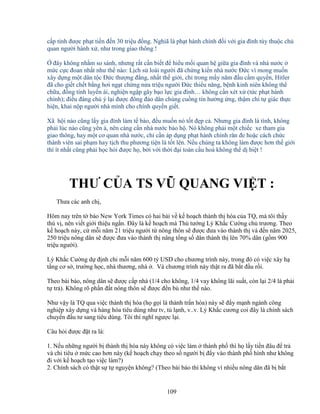 109
c p t nh ñư c ph t ti n ñ n 30 tri u ñ ng. Nghiã là ph t hành chính ñ i v i gia ñình tùy thu c ch
quan ngư i hành x , như trong giao thông !
ñây không nh m so sánh, nhưng r t c n bi t ñ hi u m i quan h gi a gia ñình và nhà nư c
m c c c ñoan nh t như th nào: L ch s loài ngư i ñã ch ng ki n nhà nư c ð c vì mong mu n
xây d ng m t dân t c ð c thư ng ñ ng, nh t th gi i, ch trong m y năm ñ u c m quy n, Hitler
ñã cho gi t ch t b ng hơi ng t ch ng n a tri u ngư i ð c thi u năng, b nh kinh niên không th
ch a, ñ ng tính luy n ái, nghi n ng p gây b o l c gia ñình… không c n xét x (t c ph t hành
chính); ñi u ñáng chú ý l i ñư c ñông ñ o dân chúng cu ng tín hư ng ng, th m chí t giác th c
hi n, khai n p ngư i nhà mình cho chính quy n gi t.
Xã h i nào cũng l y gia ñình làm t bào, ñ u mu n nó t t ñ p c . Nhưng gia ñình là tình, không
ph i lúc nào cũng yên , nên càng c n nhà nư c b o h . Nó không ph i m t chi c xe tham gia
giao thông, hay m t cơ quan nhà nư c, ch c n áp d ng ph t hành chính răn ñe ho c cách ch c
thành viên sai ph m hay t ch thu phương ti n là t t lên. N u chúng ta không làm ñư c hơn th gi i
thì ít nh t cũng ph i h c h i ñư c h , b i v i th i ñ i toàn c u hoá không th d bi t !
._,_.___
THƯ C A TS VŨ QUANG VI T :
Thưa các anh ch ,
Hôm nay trên t báo New York Times có hai bài v k ho ch thành th hóa c a TQ, mà tôi th y
thú v , nên vi t gi i thi u ng n. ðây là k ho ch mà Th tư ng Lý Kh c Cư ng ch trương. Theo
k ho ch này, c m i năm 21 tri u ngư i t nông thôn s ñư c ñưa vào thành th và ñ n năm 2025,
250 tri u nông dân s ñư c ñưa vào thành th nâng t ng s dân thành th lên 70% dân (g m 900
tri u ngư i).
Lý Kh c Cư ng d ñ nh chi m i năm 600 t USD cho chương trình này, trong ñó có vi c xây h
t ng cơ s , trư ng h c, nhà thương, nhà . Và chương trình này th t ra ñã b t ñ u r i.
Theo bài báo, nông dân s ñư c c p nhà (1/4 cho không, 1/4 vay không lãi su t, còn l i 2/4 là ph i
t tr ). Không rõ ph n ñ t nông thôn s ñư c ñ n bù như th nào.
Như v y là TQ qua vi c thành th hóa (h g i là thành tr n hóa) này s ñ y m nh ngành công
nghi p xây d ng và hàng hóa tiêu dùng như tv, t l nh, v..v. Lý Kh c cương coi ñây là chính sách
chuy n ñ u tư sang tiêu dùng. Tôi thì nghĩ ngư c l i.
Câu h i ñư c ñ t ra là:
1. N u nh ng ngư i b thành th hóa này không có vi c làm thành ph thì h l y ti n ñâu ñ tr
và chi tiêu m c cao hơn này (k ho ch ch y theo s ngư i b ñ y vào thành ph hình như không
ñi v i k ho ch t o vi c làm?)
2. Chính sách có th t s t nguy n không? (Theo bài báo thì không vì nhi u nông dân ñã b b t
 