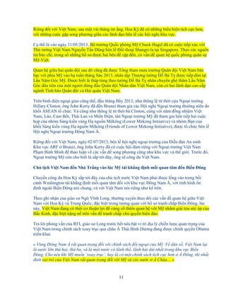 11
Riêng ñ i v i Vi t Nam, sau m t vài tháng im ng, Hoa Kỳ ñã có nh ng bi u hi n tích c c hơn,
v i nh ng cu c g p song phương gi a các lãnh ñ o bên l các h i ngh khu v c.
C th là vào ngày 31/05/2013, B trư ng Qu c phòng M Chuck Hagel ñã có cu c ti p xúc v i
Th tư ng Vi t Nam Nguy n T n Dũng bên l ð i tho i Shangri-la t i Singapore. Theo các ngu n
tin báo chí, trong s nh ng h sơ ñư c hai bên ñ c p ñ n, có v n ñ quan h qu c phòng quân s
M -Vi t.
Quan h gi a hai quân ñ i sau ñó cũng ñã ñư c T ng tham mưu trư ng Quân ñ i Vi t Nam bàn
b c v i phía M vào h tu n tháng Sáu 2013, nhân d p Thư ng tư ng ð Bá T ñư c ti p ñón t i
L u Năm Góc M . ðư c bi t là tháp tùng theo tư ng ð Bá T nhân chuy n ghé thăm L u Năm
Góc ñ u tiên c a m t ngư i ñ ng ñ u Quân ñ i Nhân dân Vi t Nam, còn có hai lãnh ñ o cao c p
ngành Tình báo Quân ñ i và H i quân Vi t Nam.
Trên bình di n ngo i giao cũng th , ñ u tháng B y 2013, như thông l t th i c u Ngo i trư ng
Hillary Clinton, ông John Kerry ñã ñ n Brunei tham gia các H i ngh Ngo i trư ng thư ng niên do
kh i ASEAN t ch c. Và cũng như thông l t th i bà Clinton, cùng v i năm ñ ng nhi m Vi t
Nam, Lào, Cam B t, Thái Lan và Mi n ði n, tân Ngo i trư ng M ñã tham gia liên ti p hai cu c
h p c a nhóm Sáng ki n vùng H ngu n Mêkông (Lower Mekong Initiative) và nhóm B n c a
kh i Sáng ki n vùng H ngu n Mêkông (Friends of Lower Mekong Initiative), ñư c t ch c bên l
H i ngh Ngo i trư ng ðông Nam Á.
Riêng ñ i v i Vi t Nam, ngày 02/07/2013, bên l h i ngh ngo i trư ng c a Di n ñàn An ninh
Khu v c ARF Brunei, ông John Kerry ñã có cu c h i ñàm riêng v i Ngo i trư ng Vi t Nam
Ph m Bình Minh ñ th o lu n v các v n ñ song phương cũng như khu v c và th gi i. Trư c ñó,
Ngo i trư ng M còn cho bi t là s p t i ñây, ông s công du Vi t Nam.
Ch t ch Vi t Nam ñ n Nhà Tr ng vào lúc M tái kh ng ñ nh m i quan tâm ñ n Bi n ðông
Chuy n công du Hoa Kỳ s p t i ñây c a ch t ch nư c Vi t Nam ph i ñư c l ng vào trong b i
c nh Washington tái kh ng ñ nh m i quan tâm ñ i v i khu v c ðông Nam Á, v i tình hình n
ñ nh ngoài Bi n ðông nói chung, và v i Vi t Nam nói riêng như k trên.
Theo ghi nh n c a giáo sư Ngô Vĩnh Long, thư ng xuyên theo dõi các v n ñ quan h gi a Vi t
Nam v i Hoa Kỳ và Trung Qu c, ñ c bi t trong tương quan v i h sơ tranh ch p Bi n ðông, lúc
này, Vi t Nam ñang có th i cơ thu n l i ñ c ng c thêm quan h v i M nh m gi i t a s c ép c a
B c Kinh, ñ c bi t n ng n trên v n ñ tranh ch p ch quy n bi n ñ o.
Tr l i ph ng v n c a RFI, giáo sư Long trư c h t nêu b t vi trí ñ a lý chi n lư c quan tr ng c a
Vi t Nam trong chính sách xoay tr c qua châu Á Thái Bình Dương ñang ñư c chính quy n Obama
tri n khai.
« Vùng ðông Nam Á r t quan tr ng ñ i v i chính sách ñ i ngo i c a M . V dân s , Vi t Nam l i
là nư c l n th hai, th ba, và là m t nư c có lãnh th , lãnh h i dài nh t trong khu v c Bi n
ðông. Cho nên khi M mu n ‘xoay tr c’, hay là có m t chính sách tích c c hơn Á ðông, thì nh t
ñ nh vai trò c a Vi t Nam r t quan tr ng ñ i v i M và các nư c Á Châu… »
 