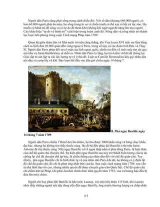 113
Ngư i dân Paris cũng ph i s ng trong c nh thi u ñói. V i s dân kho ng 660.000 ngư i, có
hơn 60.000 ngư i ph i ăn mày, h s ng trong lo s vì chi n tranh có th x y ra b t c lúc nào. H
mu n có bánh mì ñ s ng và có t do ñ thoát kh i không khí ng t ng t ñè n ng lên m i ngư i.
Câu kh u hi u “t do và bánh mì” xu t hi n trong hoàn c nh ñó. Nông dân và công nhân tr thành
l c lư c tiên phong trong cu c Cách m ng Pháp năm 1789.
Quan h gi a nhân dân và Nhà nư c tr nên căng th ng, khi Vua Louis XVI m c sai l m b ng
cách ra l nh ñưa 30.000 quân ñ n vùng ngo i ô Paris, trong s này có các ñoàn lính ð c và Th y
Sĩ. Ngư i dân Paris ph n ñ i s có m t c a lính ngo i qu c, nhi u tin ñ n v m t cu c tàn sát quy
mô như v Saint-Barthélemy s di n ra. Nhân dân Paris lo l ng, h tìm ki m vũ khí ñ ch ng l i.
Giai c p tư s n l p ra các l c lư ng t v th ñô. Lu t sư Camille Desmoulins kêu g i nhân dân
n i d y và cư p l y vũ khí. B o lo n b t ñ u vào ñ u gi chi u ngày 14 tháng 7.
II. Phá ng c Bastille ngày
14 tháng 7 năm 1789
Ngư i dân Paris chi m l’Hotel des Invalides, h thu ñư c 3000 kh u súng và hàng ch c kh u
ñ i bác, nhưng h không tìm th y thu c súng. H ñi b ñ n pháo ñài Bastille th tr n Saint-
Antoine ñ tìm thu c súng. Nhà ng c Bastille v i 8 ng n tháp n m phía ñông Paris, là hi n thân
c a ch ñ quân ch chuyên ch . S ki n phá ng c Bastille sau này tr thành bi u tư ng c a t do
ch ng l i ch ñ chuyên ch áp b c, là chi n th ng c a nhân dân ñ i v i ch ñ quân ch . Tuy
nhiên, phá ng c Bastille ch là hình th c t v c a nhân dân Paris khi ñó, h không có ý ñ nh l t
ñ ch ñ quân ch , ñó ch là ph n ng nh t th i c a h . Sau cu c cách m ng năm 1789, vua v n
là nhà lãnh ñ o t i cao, nhưng nhi u quy n ñã ñư c chuy n giao cho Qu c h i. Ch ñ quân ch
ch ch m d t t i Pháp, khi phái Jacobin chính th c n m quy n năm 1793, vua và hoàng h u ñ u b
ñưa lên máy chém.
Ngư i ch huy pháo ñài Bastille là h u tư c Launay, v i m t ti u ñoàn 115 lính, khi Launay
nhìn th y nh ng ngư i n i d y ñang ti n ñ n ng c Bastille, ông mu n thương lư ng và ch p nh n
 