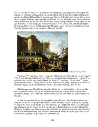 114
kéo các kh u ñ i bác kh i các v trí trên pháo ñài, nhưng ông không ngăn ñư c nh ng ngư i n i
lo n ùa vào trong sân, m t ngư i lính b n vào ñám ñông, m t s khác ñ ng v phía nh ng ngư i
n i d y, h chĩa các kh u ñ i bác v phía các ng n tháp cao. Tr n chi n gi a hai bên di n ra trong
sân và trên pháo ñài trong su t 4 gi . Quân lính b bao vây, m t s b gi t, tư ng Launay ñ u hàng,
v i l i h a s ñư c tha. V phía nhân dân n i d y, kho ng 100 ngư i b gi t. Nh ng ngư i n i d y
gi i thoát cho 7 tù nhân trong ng c Bastille, trong s ñó có hai k ñiên, m t k b k t án vì ph m
t i tình d c, b n k chuyên làm hàng gi . ðám ñông gi i Launay và 6 ngư i lính v tòa th chính
Paris, h ch t ñ u, treo trên các cây g y và di u hành trên ph .
Nhân dân Paris phá ng c Bastille
Vua Louis XVI bi t tin khá mu n vì sáng ngày 14 tháng 7 năm 1789, nhà vua v n ghi trong s :
“Th 3, ngày 14 tháng 7, không có gì c ”. Khi vua và ñoàn tùy tùng ñi săn v ngày 15 tháng 7, có
ngư i c p báo vi c nhà ng c Bastille b th t th , Louis XVI ph n ng: “Có n i lo n à?”, nh ng
ngư i c p dư i tr l i : ”Không, thưa b h , ñó là m t cu c cách m ng”. Nhà vua lo s b o l c s
lan r ng, ông giao cho Necker ñ n tòa th chính ñ th o lu n v i nh ng ngư i n i d y.
M y hôm sau, nhân dân ñi b ñ n Versailles ñ yêu c u vua và hoàng h u v Paris, ban ñ u
nhà vua ph n ñ i, nhưng trư c áp l c m nh m c a ñám ñông, vua ưng thu n, ông ñ n tòa th
chính Paris, ñ ng ý kéo lá c ba màu, m t bi u tư ng m i c a nư c Pháp, th hi n nhi u h a h n
thay ñ i.
S ki n phá ng c Bastille gây tiêng vang kh p nư c, nhân dân Pháp n i d y m i nơi, h
cư p phá lâu ñài c a các quý t c. H ñòi t do và bình ñ ng như hai giai c p th ng tr là quý t c
và tăng l . H mu n tài s n ñ t ñai ph i ñư c phân chia l i. C n ph i bãi b t t c các ñ c quy n
ñ c l i c a gi i quý t c như quy n ñư c săn b n, quy n ñư c thu thu , quy n ñư c g n gia huy.
ð gi i quy t nh ng căng th ng v i nông dân, m t nhóm các quý t c h p l i theo sáng ki n c a t
tư c Pierre Nouailles và công tư c Aiguillon. ðêm mùng 4 tháng 8, h ñi ñ n quy t ñ nh xóa b
vĩnh vi n các quy n l i c a giai c p ñã t n t i t nhi u ñ i.
 