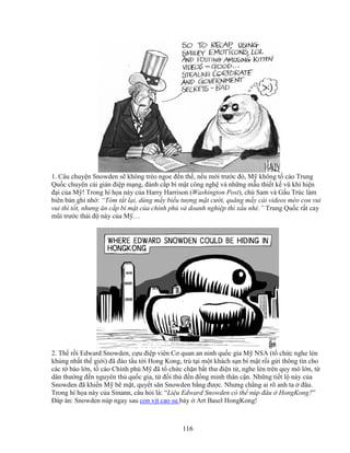 116
1. Câu chuy n Snowden s không tréo ngoe ñ n th , n u m i trư c ñó, M không t cáo Trung
Qu c chuyên cài gián ñi p m ng, ñánh c p bí m t công ngh và nh ng m u thi t k vũ khí hi n
ñ i c a M ! Trong hí h a này c a Harry Harrison (Washington Post), chú Sam và G u Trúc làm
biên b n ghi nh : “Tóm t t l i, dùng m y bi u tư ng m t cư i, quăng m y cái videos mèo con vui
vui thì t t, nhưng ăn c p bí m t c a chính ph và doanh nghi p thì x u nhé.” Trung Qu c r t cay
mũi trư c thái ñ này c a M …
2. Th r i Edward Snowden, c u ñi p viên Cơ quan an ninh qu c gia M NSA (t ch c nghe lén
kh ng nh t th gi i) ñã ñào t u t i Hong Kong, trú t i m t khách s n bí m t r i g i thông tin cho
các t báo l n, t cáo Chính ph M ñã t ch c ch n b t thư ñi n t , nghe lén trên quy mô l n, t
dân thư ng ñ n nguyên th qu c gia, t ñ i th ñ n ñ ng minh thân c n. Nh ng ti t l này c a
Snowden ñã khi n M b m t, quy t săn Snowden b ng ñư c. Nhưng ch ng ai rõ anh ta ñâu.
Trong hí h a này c a Sinann, câu h i là: “Li u Edward Snowden có th núp ñâu HongKong?”
ðáp án: Snowden núp ngay sau con v t cao su bày Art Basel HongKong!
 