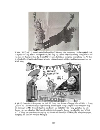 117
3. Vi c “K l m t” E.Snowden ti t l r ng chính NSA cũng xâm nh p m ng c a Trung Qu c qu
là m t cơ h i vàng ñ B c Kinh ph n ñòn, cho r ng M v a ăn cư p v a la làng. Trong m t hí h a
c a Luo Jie, Tư ng n th n T do c a M v i ng n ñu c t do trong tay, nhưng bóng c a N th n
là m t gã ñi p viên ñ i mũ ph t ñeo tai nghe, m t tay ôm máy ghi âm, tay kia giương cao ăng ten
ñ b t sóng!
4. Và vi c Snowden Hongkong, t c lãnh th Trung Hoa, là m t m i nguy hi m v i M , vì Trung
Qu c có th khai thác viên c u ñi p viên này. Chính quy n Hong Kong r t l ñ trong vi c truy
tìm Snowden h M . Trong hí h a trên c a Harry, khi m t nhân viên Trung Qu c báo cáo v i
thư ng c p r ng v n chưa th y Snowden ñ ñ t th nh nguy n, thư ng c p v n nh n nha: “C t
t !”. (Có b n nào bi t vì sao thư ng c p này l i ñ i mũ sinh nh t, th i kèn gi y, u ng champagne,
trong m t b i c nh r t “tr con” không?)
 
