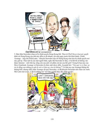 118
5. B n thân Snowden cũng s b chính quy n Hong Kong b t. Theo t Wall Street Journal, quy t
ñ nh r i Hong Kong c a anh này di n ra r t nhanh, ch m t ngày trư c khi kh i hành. Chính
Assange – ông ch WikiLeaks – khuyên Snowden nên r i Hong Kong s m k o b chính quy n nơi
này gi l i. Theo ti t l c a m t ngư i thân, nghe th Snowden lo l m, vì b b t thì s không vào
ñư c Internet – m i liên l c s ng còn c a anh v i ph n còn l i c a th gi i! Trong hí h a này c a
Dave Granlund, Assange và Snowden t ch c m t show di n, Assande h i: “V y quý v có th c s
tin là ñ ng sau nh ng gì anh y nói có bàn tay c a tôi không?” Có bàn tay c a Assange không thì
không bi t, nhưng ch c ch n Assange r t quý Snowden, và ñã khuyên Snowden nên ch n các nư c
M Latin mà t n n, vì ñó là nh ng nơi “an toàn và bi t thúc ñ y nhân quy n”.
 