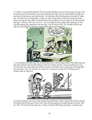 119
6. Và th là, trong khi M ñang b i r i thì Snowden b t th n bí m t r i H ng Kong sang Nga. V a
t i sân bay qu c t Sheremtyevo c a Nga thì M h y h chi u c a Snowden, khi n c u ñi p viên
này b k t l i t i khu v c quá c nh sân bay. Ch làm ñư c ñ n th nhưng chưa tóm ñư c k “ph n
b i” nên M r t cú c Trung Qu c và Nga, cho r ng Trung Qu c c tình ñ Snowden r i Hong
Kong, còn Nga thì ch a ch p. Trong b c hí h a này c a Shreyas Navare, th n T do M hung hãn
thúc gi c: “Không ai b t nó cho ta sao?”, khi con chu t Snowden qu p chi c hamburger t ñĩa
c a th n, phóng ch y ngang bàn Tàu, bàn Nga, và t ñó nh y ñi ti p. Tay N th n v n ôm máy
nghe lén, dư i g m bàn c a Nga và Trung Qu c ñ u có ngư i nghe lén…
7. Các nhà phân tích ñoán r ng vi c Snowden b k t l i sân bay Nga là m t cơ h i b ng vàng cho
gi i ch c tình báo Nga khai thác thông tin m t t c u ñi p viên này. Trong căn phòng h i cung,
v i nh Putin treo tư ng, kính m t chi u có camera, m t nhân viên C c ph n gián Liên bang Nga
b o Snowden: “Nào, hãy k thêm cho chúng tôi v chương trình nghe lén kinh kh ng y ñi!”
(Tranh: Jamil M. Shawwa)
8. Snowden n p ñơn xin t n n Nga, nhưng t ng th ng Nga V.Putin, ñúng là dân tình báo lõi ñ i,
ñã ra ñi u ki n ñ Snowden có th l i là n u anh này ng ng ti t l nh ng thông tin làm h i “ñ i
tác” M . V i tuyên b khôn khéo này, V.Putin v a khi n M không trách ñư c, v a không làm
 