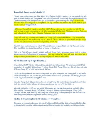 12
Trung Qu c ñang trong th c n ñ n M
Cho dù trong nh ng tháng qua, Hoa Kỳ ñã liên ti p tung tín hi u cho th y ch trương thi t l p m t
quan h hòa hoãn hơn v i Trung Qu c – mà bi u hi n rõ nh t là cu c h p thư ng ñ nh Obama-T p
C n Bình thư ng tu n tháng Sáu v a qua t i California – giáo sư Long cho r ng Vi t Nam c n
tranh th th c t có th g i là « Trung Qu c c n M » vào lúc này ñ thúc ñ y m nh m hơn quan
h v i Hoa Kỳ. Ông gi i thích :
« Hi n nay Trung Qu c « qu y » r t nhi u Bi n ðông, và trong khu v c, làm cho h u h t các
nư c Á châu lo ng i, trong ñó có c các ñ ng minh c a M như Nh t, Philippines, và c Thái Lan,
nư c g n gũi v i Trung Qu c. G n ñây, Indonesia cũng t ra lo ng i.
Trong b i c nh này và trong b i c nh kinh t Trung Qu c ñang b khó khăn – GDP ñang xu ng,
xu t kh u ch m l i, ñ c bi t ñ i v i M và Châu Âu – B c Kinh c n có quan h t t v i M , vì v y
khó mà b t n t các nư c khác mu n có quan h t t v i M .
N u Vi t Nam mu n có quan h t t v i M , và M mu n có quan h t t v i Vi t Nam, thì nh ng
ñ ng thái khiêu khích c a Trung Qu c s không có l i cho h .
Th t ra t 2008 ñ n nay, Hoa Kỳ r t kiên nh n v i Trung Qu c. M t trong nh ng lý do là vì Hoa
Kỳ ph i t t lo v v n ñ kinh t trong nư c. Hi n nay, kinh t M ñang h i ph c, mà có th nói là
trong các nư c phát tri n kinh t M ñang h i ph c t t hơn các nư c khác.
M b t ñ u r nh tay ñ nghĩ ñ n châu Á
Lý do th hai là M b n tay Trung ðông, ñ c bi t là Afghanistan. Tôi nghĩ bây gi là M ñã
quy t ñ nh rút s m kh i Afghanistan. Vì M có th rút kh i Trung ðông, hay dàn x p ñư c các v n
ñ Trung ðông, M s r nh tay lo v n ñ Á Châu.
Do ñó, M bây gi mu n nói v i các ñ ng minh c a mình, cũng như v i Trung Qu c là M mu n
có n ñ nh trong khu v c, ñ khu v c phát tri n và ñi u ñó s có l i cho M . N u Trung Qu c quá
khích, M ph i nói rõ cho Trung Qu c bi t.
G n ñây Trung Qu c ñã quá khích, cho nên tôi nghĩ r ng M mu n răn ñe Trung Qu c, nói r ng
‘anh làm như th thì l i ích c a t t c m i ngư i trong khu v c s b khó khăn’. »
Xin nh c l i là hôm 11/07 v a qua, chính T ng th ng M Barack Obama ñã có tuyên b th ng
th n v i Phó Th tư ng Trung Qu c Uông Dương và lãnh ñ o ngành ñ i ngo i Trung Qu c
Dương Khi t Trì, theo ñó B c Kinh không nên có bi n pháp « cư ng ép hay hù d a » ñ i v i các
nư c ñang tranh ch p ch quy n bi n ñ o v i Trung Qu c.
ð châu Á ñ ng tư ng l m là M ‘ñi ñêm’ v i Trung Qu c
Theo giáo sư Long cho r ng m c tiêu c a Washington khi lưu ý B c Kinh v tranh ch p bi n ñ o
là nh m xóa b c m giác sai l m c a các nư c khác tư ng r ng M « ñi ñêm » v i Trung Qu c.
 
