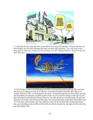 121
11. Snowden thì loay hoay tìm nư c t n n. M thì loay hoay b t Snowden. Trong hí h a này c a
Jack Ohman, hai viên ch c M ñang bàn lu n v i nhau. M t ông khoe: “V i công ngh tr giá
hàng ngàn t dollar này, chúng ta có th làm ñư c m i th ”. Ông kia ti p l i: “Ngo i tr vi c b t
ñư c Snowden!”
12. Gi thì theo t Salon, Snowden ñang cân nh c t n n t i m t trong ba qu c gia M Latin (tr
trêu thay, l i là nh ng nư c r t t v internet): Venezuela khá nh t trong ñám, 40% dân s có
internet; Bolivia là 30%, và Nicaragua thì ch 10.6%. Trong bi m h a này c a Steve Bell, máy bay
ch t ng th ng Evo Morales c a Bolivia ñã b chi c vòi tai kéo dài lôi xu ng (vì M nghi có ch
theo Snowden sau khi Morales ñi h p Moscow v ). ð n chuyên cơ c a t ng th ng mà nghi ch
Snowden còn b gi , n a là máy bay dân d ng. Cho nên dù Snowden có ñ t ñư c th a thu n t n n
v i Venezuela, vi c t i ñư c nư c này cũng là c m t v n ñ : h chi u M c a Snowden ñã b
h y, các nư c ñ ng minh c a M có th t ch i cho b t kỳ chuy n bay nào nghi ch Snowden bay
qua không ph n mình.
 