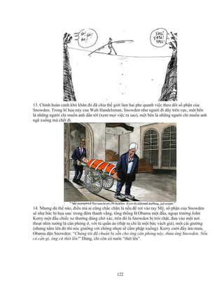 122
13. Chính hoàn c nh khó khăn ñó ñã chia th gi i làm hai phe quanh vi c theo dõi s ph n c a
Snowden. Trong hí h a này c a Walt Handelsman, Snowden như ngư i ñi dây trên v c, m t bên
là nh ng ngư i ch mu n anh d n t i (xem m i vi c ra sao), m t bên là nh ng ngư i ch mu n anh
ngã xu ng mà ch t ñi.
14. Nhưng dù th nào, ñi u mà ai cũng ch c ch n là n u ñ rơi vào tay M , s ph n c a Snowden
s như b c hí h a sau: trong ñêm thanh v ng, t ng th ng B.Obama m t ñ u, ngo i trư ng John
Kerry m t ñ u chi c xe thư ng dùng ch xác, trên ñó là Snowden b trói ch t, ñưa vào m t nơi
tho t nhìn tư ng là căn phòng , v i t qu n áo (th t ra ch là m t b c vách gi ), m t cái giư ng
(nhưng n m lên ñó thì nóc giư ng v i chông nh n s c m ph p xu ng). Kerry cư i ñ y âm mưu,
Obama d n Snowden: “Chúng tôi ñã chu n b s n cho ông căn phòng này, thưa ông Snowden. N u
có c n gì, ông c thét lên!” ðúng, ch còn có nư c “thét lên”.
 