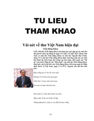123
TU LIEUTU LIEUTU LIEUTU LIEU
THAM KHAOTHAM KHAOTHAM KHAOTHAM KHAO
Vài nét v thơ Vi t Nam hi n ñ i
Tr n ðăng Khoa
LTS: Nhà thơ Tr n ðăng Khoa v a tham d cu c g p g các nhà thơ
th gi i t ch c t i Pháp t ngày 22-5 ñ n 2-6 năm 2013. ðoàn Vi t
Nam có nhà thơ Tr n ðăng Khoa và nhà thơ Nguy n B o Chân.
Sáng 31-5, nhà thơ Tr n ðăng Khoa ñư c m i thay m t cho các nhà
thơ tham d Liên hoan thơ tr ng cây lưu ni m. Bên c nh cây “T
do” c a nư c Pháp là cây “Hòa bình” c a nhà thơ Tr n ðăng Khoa.
Dư i g c cây là bài thơ c a Tr n ðăng Khoa vi t trong ngày ký Hi p
ñ nh Paris v Vi t Nam, ngày 27-1-1973. Nguyên văn bài thơ như
sau:
Mây tr ng l i v v i s c tr i xanh
Hương v v i hoa tươi qu ng t
Ch i bi c v n y sinh vư n tư c
N cư i v m n chát làn môi...
Hòa bình v , cháu th a thích vui chơi
Mùa xuân v da non lành v t ñ n
Nhưng ñ ng h i, cháu ơi, sao ñ u bà b c tr ng
 