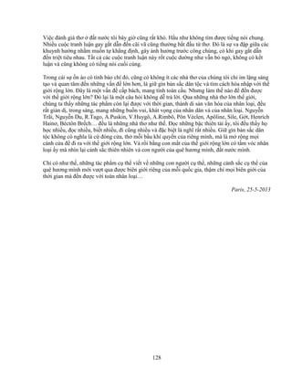 128
Vi c ñánh giá thơ ñ t nư c tôi bây gi cũng r t khó. H u như không tìm ñư c ti ng nói chung.
Nhi u cu c tranh lu n gay g t d n ñ n cãi vã cũng thư ng b t ñ u t thơ. ðó là s va ñ p gi a các
khuynh hư ng nh m mu n t kh ng ñ nh, gây nh hư ng trư c công chúng, có khi gay g t d n
ñ n tri t tiêu nhau. T t c các cu c tranh lu n này r t cu c dư ng như v n b ng , không có k t
lu n và cũng không có ti ng nói cu i cùng.
Trong cái s n ào có tính báo chí ñó, cũng có không ít các nhà thơ c a chúng tôi ch im l ng sáng
t o và quan tâm ñ n nh ng v n ñ l n hơn, là gi gìn b n s c dân t c và tìm cách hòa nh p v i th
gi i r ng l n. ðây là m t v n ñ c p bách, mang tính toàn c u. Nhưng làm th nào ñ ñ n ñư c
v i th gi i r ng l n? ðó l i là m t câu h i không d tr l i. Qua nh ng nhà thơ l n th gi i,
chúng ta th y nh ng tác ph m còn l i ñư c v i th i gian, thành di s n văn hóa c a nhân lo i, ñ u
r t gi n d , trong sáng, mang nh ng bu n vui, khát v ng c a nhân dân và c a nhân lo i. Nguy n
Trãi, Nguy n Du, R.Tago, A.Puskin, V.Huygô, A.Rimbô, Pôn Véclen, Apôline, Sile, G t, Henrích
Hainơ, Béctôn Br ch… ñ u là nh ng nhà thơ như th . ð c nh ng b c thiên tài y, tôi ñ u th y h
h c nhi u, ñ c nhi u, bi t nhi u, ñi cũng nhi u và ñ c bi t là nghĩ r t nhi u. Gi gìn b n s c dân
t c không có nghĩa là c ñóng c a, th m i b u khí quy n c a riêng mình, mà là m r ng m i
cánh c a ñ ñi ra v i th gi i r ng l n. Và r i b ng con m t c a th gi i r ng l n có t m vóc nhân
lo i y mà nhìn l i c nh s c thiên nhiên và con ngư i c a quê hương mình, ñ t nư c mình.
Ch có như th , nh ng tác ph m c th vi t v nh ng con ngư i c th , nh ng c nh s c c th c a
quê hương mình m i vư t qua ñư c biên gi i riêng c a m i qu c gia, th m chí m i biên gi i c a
th i gian mà ñ n ñư c v i toàn nhân lo i…
Paris, 25-5-2013
 