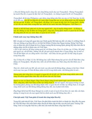 13
« Hoa Kỳ không mu n c ng r n, mà cũng không mu n d a n t Trung Qu c. Nhưng Trung Qu c
l i mu n Hoa Kỳ có quan h ñ c bi t v i Trung Qu c, và ch ng t quan h ñó v i Trung Qu c.
Trung Qu c ñã ñe d a Philippines, gây thêm căng th ng như b n vào tàu cá Vi t Nam hai, ba l n
t ñó ñ n nay, n u M im l ng thì các nư c khác trong khu v c và các ñ ng minh c a M tư ng là
M bây gi ñã ‘ñi ñêm’ v i Trung Qu c, ñã ñ ng ý là có quan h ñ c bi t v i Trung Qu c, không
có l i cho các nư c khác trong khu v c, nh t là các nư c nh như Philippines, Vi t Nam v.v…
Thành ra M b t bu c ph i nói rõ cho m i ngư i bi t – hay là mu n ch ng minh – là không có
vi c ñó, không có vi c ñi ñêm v i Trung Qu c, r ng n u Trung Qu c mu n có quan h t t v i M ,
thì cũng ph i ñ cho các nư c khác có quan h t t v i M … »
Chính sách xoay tr c không thay ñ i
ð i v i giáo sư Long m i quan tâm c a Chính quy n M hi n nay ñ i v i châu Á và ðông Nam Á
v n cao, không có gì thay ñ i so v i th i bà Hillary Clinton làm Ngo i trư ng. Riêng Vi t Nam
còn có thêm hai y u t thu n l i là c Ngo i trư ng l n b trư ng Qu c phòng M hi n th i ñ u là
nh ng nhân v t r t có thi n c m v i Vi t Nam :
« ð có th r nh tay ñ tăng cư ng quan h v i ðông Nam Á hay là v i khu v c Á Châu, M ph i
gi i quy t các v n ñ khác, nh ng v n ñ c n gi i quy t nhanh như Trung ðông, hay là m t s
v n ñ khó khăn v i các ñ ng minh Âu Châu – mà Châu Âu bao gi ñ i v i M cũng là quan
tr ng hàng ñ u.
T i Á Châu thì có Nh t. Có lúc M không lưu ý ñ n Nh t nhưng bây gi do v n ñ Nh t B n căng
th ng v i Trung Qu c, M ph i lưu ý ñ n v n ñ khó khăn c a Nh t cũng như khó khăn c a Á
Châu.
Theo tôi, chính sách c a M , n u nói trư c sau như m t thì không ñúng, nhưng có bài b n. Chính
sách xoay tr c qua Á Châu ñã ñư c phân tích k trong nhi u năm, ch không ph i là m i…
Nhưng ph i nh r ng Kerry là ngư i có quan h r t t t ñ i v i Vi t Nam trong nhi u năm và ñã
cùng v i nhi u ngư i khác thúc ñ y v n ñ m c a v i Vi t Nam.
Ngoài ra còn có Chuck Hagel. Ông Chuck Hagel cũng là m t ngư i ngày xưa ñi lính bên Vi t
Nam, cũng lưu ý ñ n Vi t Nam và khu v c ðông Nam Á. Khi hai ngư i, m t ngo i trư ng và m t
b trư ng Qu c phòng c a M ñang nh m ch c có quan h t t v i khu v c ðông Nam Á, tôi nghĩ
r ng chính sách c a M không nh ng không thay ñ i, mà s phát tri n thêm.
Ông Hagel ñã ñi d ð i tho i Shangri-la và ñã có m t s tuyên b mà theo tôi, m c d u c n th n,
nhưng rõ ràng là nói cho m i ngư i bi t là chính sách c a M không thay ñ i. »
Ch t ch nư c Vi t Nam ph i c tranh th công lu n Hoa Kỳ
Trong b i c nh như k trên, Vi t Nam c n ph i khéo tranh th th i cơ thu n l i, thúc ñ y cho quan
h Vi t-M ñư c ti n tri n thêm nhân chuy n ñi thăm s p t i ñây c a ch t ch nư c Trương T n
Sang. Giáo sư Long ñ c bi t lưu ý ñ n nhu c u tranh th ñư c công lu n Hoa Kỳ :
 