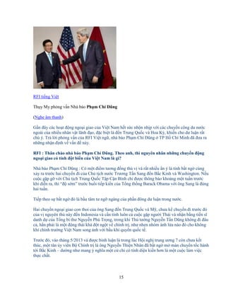 15
RFI ti ng Vi t
Th y My ph ng v n Nhà báo Ph m Chí Dũng
(Nghe âm thanh)
G n ñây các ho t ñ ng ngo i giao c a Vi t Nam h t s c nh n nh p v i các chuy n công du nư c
ngoài c a nhi u nhân v t lãnh ñ o, ñ c bi t là ñ n Trung Qu c và Hoa Kỳ, khi n cho dư lu n r t
chú ý. Tr l i ph ng v n c a RFI Vi t ng , nhà báo Ph m Chí Dũng TP H Chí Minh ñã ñưa ra
nh ng nh n ñ nh v v n ñ này.
RFI : Thân chào nhà báo Ph m Chí Dũng. Theo anh, thì nguyên nhân nh ng chuy n ñ ng
ngo i giao có tính ñ t bi n c a Vi t Nam là gì?
Nhà báo Ph m Chí Dũng : Có m t ñi m tương ñ ng thú v và r t nhi u n ý là tính b t ng cùng
x y ra trư c hai chuy n ñi c a Ch t ch nư c Trương T n Sang ñ n B c Kinh và Washington. N u
cu c g p g v i Ch t ch Trung Qu c T p C n Bình ch ñư c thông báo kho ng m t tu n trư c
khi di n ra, thì “ñ s m” trư c bu i ti p ki n c a T ng th ng Barack Obama v i ông Sang là ñúng
hai tu n.
Ti p theo s b t ng ñó là b u tâm tư ng ngàng c a ph n ñông dư lu n trong nư c.
Hai chuy n ngo i giao con thoi c a ông Sang ñ n Trung Qu c và M , chưa k chuy n ñi trư c ñó
c a v nguyên th này ñ n Indonesia và c n tính luôn c cu c g p ngư i Thái và nh n b ng ti n sĩ
danh d c a T ng bí thư Nguy n Phú Tr ng, trong khi Th tư ng Nguy n T n Dũng không ñi ñâu
c , h n ph i là m t ñ ng thái khá ñ t ng t v chính tr , như nhen nhóm ánh l a nào ñó cho không
khí chính trư ng Vi t Nam song ánh v i b u khí quy n qu c t .
Trư c ñó, vào tháng 5/2013 và ñư c bình lu n là trong lúc H i ngh trung ương 7 còn chưa k t
thúc, m t tân y viên B Chính tr là ông Nguy n Thi n Nhân ñã b t ng m màn chuy n t c hành
t i B c Kinh – dư ng như mang ý nghĩa m t c ch có tính di n ki n hơn là m t cu c làm vi c
th c ch t.
 