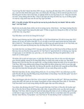18
Vào kỳ h p l n th 5 Qu c h i khóa XIII v a qua, ông Sang ñã nh n ñư c 66% s phi u tín nhi m
cao, vư t hơn khá nhi u kh i quan ch c c a Chính ph . ðó cũng có th là m t k t qu theo tôi là
khá kh quan mà theo m t s dư lu n, s nghi p chính tr c a ông Sang s còn “nâng lên m t t m
cao m i” trong nh ng năm t i ñây. Cũng có dư lu n cho r ng n u ñi u này x y ra s ñ ng nghĩa
v i m t kỳ v ng chi n lư c nào ñó c a ông T p C n Bình.
RFI : Còn ñ i v i phía M thì quy n l i c a h là gì n u Hoa Kỳ tr thành “ñ i tác chi n
lư c” v i Vi t Nam?
Quy n l i c a h ph thu c nhi u vào h tư tư ng c a h . John Kerry – tân Ngo i trư ng Hoa Kỳ
– ñã có ti ng là ngư i th c d ng khi phát ngôn “ ñâu có quy n l i chung thì c M và Vi t Nam
có th làm vi c cùng nhau”.
V y ñi u ñư c xem là l i ích chung ñó là cái gì?
Dù kim ng ch thương m i hai chi u gi a M và Vi t Nam ñã ñ t hơn 24 t ñô la trong năm 2012,
nhưng con s này ch chi m chưa ñ y 3% so v i 646 t euro kim ng ch buôn bán hai chi u gi a
M và kh i EU. T c không có gì ñáng k ñ i v i M trong m i quan h kinh t v i Vi t Nam, mà
ý nghĩa c a m i quan h thương m i này ch ñáng ñư c Vi t Nam xem tr ng.
T i Little Sài Gòn vào tháng 6/2013 v a qua, ñ i s Hoa Kỳ t i Vi t Nam là David Shear cho bi t
b n m c tiêu c a Hoa Kỳ trong quan h v i Vi t Nam là “quan h kinh t và thương m i; h p tác
v ngo i giao và an ninh khu v c; giáo d c, y t , môi trư ng; ñ i tho i r t nghiêm kh c và r t
m nh m v nhân quy n.”
T t nhiên, ñó là cách nói ngo i giao và cách s p x p th t m c tiêu ưu tiên c a m t nhà ngo i
giao chuyên nghi p, nhưng tôi tin r ng Bi n ðông và chi n lư c quân s khu v c Thái Bình
Dương m i là l i ích ch y u c a ngư i M , và cũng là ñi m chung l n nh t v l i ích gi a M và
Vi t Nam. M t trong nh ng minh ch ng rõ ràng nh t cho ñi m chung này là k c sau cu c g p
thư ng ñ nh M – Trung, phía M v n ti p t c ñ c p ñ n v n ñ k m ch xung ñ t t i Bi n ðông
như m t bi u hi n khó hàn g n gi a Trung Qu c v i các nư c ñ ng minh c a M .
M t bi u hi n khác dù nh , nhưng không thi u n ý là vào tháng 4/2013, hai chi n h m c a H i
quân Hoa Kỳ ñã c p c ng ðà N ng trong chuy n thăm và ho t ñ ng “trao ñ i H i quân” kéo dài 5
ngày v i H i quân Vi t Nam.
Theo m t blogger gi u tên Sài Gòn, v i tư cách là “ngư i b o tr th gi i”, M hoàn toàn không
mu n nhìn th y c n c nh các l c lư ng Trung Qu c s tràn xu ng phía Nam châu Á. T t nhiên,
Vi t Nam ñư c xem là m t trong nh ng ti n ñ n ngăn ch n n n tri u cư ng y.
Tuy nhiên, như ñã t ng tr n tình”Ý ki n c a gi i lãnh ñ o Vi t Nam v Hoa Kỳ r t là ph c t p”,
ñ i s Hoa Kỳ David Shear ñã không dám ch c ch n v quan ñi m trư c sau như m t c a gi i
lãnh ñ o Vi t Nam, nh t là trong b i c nh dư lu n ñang ñ n ñoán sôi n i v nh ng ngã r b t ng
có th hi n ra ngay trong n i b . Vì th , ông David Shear ñã nêu ra m t khái ni m liên quan ñ n
thái ñ “ch n M hay Trung Qu c” c a Vi t Nam là “ñi m t ñư ng t nh ” (a delicate line).
 