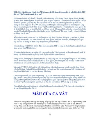 20
RFI : ð t gi thi t n u chính ph M t ra quy t li t hơn thì tương lai v m t hi p ñ nh TPP
ñ i v i Vi t Nam theo anh s ra sao?
ðó là m t câu h i, m t n s . C n nh c l i là vào tháng 5/2013, ông David Shear, ñ i s Hoa Kỳ
t i Vi t Nam, ñã không kém n ý v m i quan h gi a hi p ư c TPP và ch ñ nhân quy n: “S có
r t nhi u ngư i Qu c h i M ñ t câu h i v v n ñ dân ch , nhân quy n c a Vi t Nam khi
chúng tôi trình hi p ư c ñó (TPP) lên, chúng tôi không th tránh ñư c th c t chính tr ñó”. Ông
David Shear còn gi i thích thêm là n u Vi t Nam không có ti n b v m t dân ch , nhân quy n thì
s r t khó ñ có ñư c s ng h chính tr Qu c h i ñ thông qua hi p ư c này; và cam k t s ti p
t c nêu lên v n ñ nhân quy n v i nhà c m quy n Vi t Nam vì “ñ t nư c Hoa Kỳ có ưu th ñ ñưa
ra nh ng v n ñ này.”
N u chi u theo cách nhìn c a khá nhi u ngh sĩ M , Hoa Kỳ ñã ñ th i gian và bài h c v thành
tích “th t lùi sâu s c” c a Vi t Nam v m t nhân quy n trong sáu năm qua, k t ngày qu c gia
này m ti c ăn m ng do ñư c ch p thu n tham gia vào WTO.
Còn vào tháng 10/2013 t i là th i ñi m ch t ñàm phán TPP và cũng là chu n b cho cu c ñ i tho i
nhân quy n Vi t M ti p theo.
Dĩ nhiên t ñây ñ n ñó còn nhi u vi c cho chính quy n Vi t Nam ph i lo l ng và suy tính, nh t là
nh ng vi c liên quan ñ n quy n l i kinh t g n v i ñi u ki n chính tr .
Trong khi ñó, nh ng ngư i phương Tây l i hy v ng r ng n u các tác ñ ng ñ i ngo i có nh hư ng
m c ñ nào ñó ñ i v i v n ñ dân ch và nhân quy n, b u không khí n i chính Vi t Nam s
tr nên êm ái hơn vào th i gian t i, ít nh t v m t chi n thu t.
Vào ngày 9/7/2013, phiên x án m t lu t sư Công giáo và cũng ñư c xem là nhà b t ñ ng chính
ki n là Lê Qu c Quân ñã b t ng b hoãn l i. Hai ngày sau ñó, ngư i dân ñư c bi t chính th c v
chuy n ñi M s di n ra c a ông Trương T n Sang.
Có l trong con m t gi i quan sát phương Tây và các nhóm ho t ñ ng dân ch trong nư c, cu c
g p Obama – Sang dù có th không trình ñ t m t th a thu n nào v nhân quy n, nhưng ít nh t v n
khơi g i không khí dân ch hơn cho ho t ñ ng t do ngôn lu n và ñ c bi t là ho t ñ ng ph n bi n
ôn hòa Vi t Nam trong th i gian t i, ít ra cho ñ n khi bài toán TPP có ñáp s rõ ràng.
Chưa k ñ n phương trình ng c m t gh nhân quy n c a nhà nư c Vi t Nam v n còn nhi u n
s vào tháng Giêng năm 2014…
MÀU C A CA VÁT
Mình « v » ñư c b c nh này trên m ng, th y hay quá nên cóp v Phây. Hai v Ngo i trư ng Vi t
Nam và M trông ñ u tươi t n, thân thi n và nh t là ñ u ñeo ca vát màu xanh da tr i. Mà theo
phong th y, xanh da tr i là bi u tư ng c a hòa bình và tình h u ngh . Xanh da tr i cũng luôn ñem
l i c m giác an toàn, yên bình cho m i ngư i. Không bi t ñây là hoàn toàn ng u nhiên, hay Tr i
 
