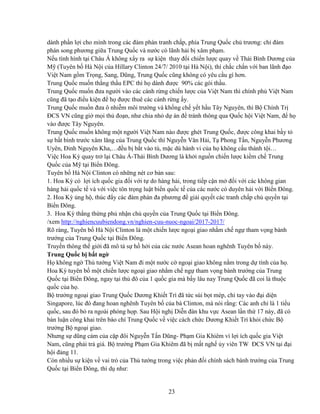 23
dành ph n l i cho mình trong các ñàm phán tranh ch p, phía Trung Qu c ch trương: ch ñàm
phán song phương gi a Trung Qu c và nư c có lãnh h i b xâm ph m.
N u tình hình t i Châu Á không x y ra s ki n thay ñ i chi n lư c quay v Thái Bình Dương c a
M (Tuyên b Hà N i c a Hillary Clinton 24/7/ 2010 t i Hà N i), thì ch c ch n v i ban lãnh ñ o
Vi t Nam g m Tr ng, Sang, Dũng, Trung Qu c cũng không có yêu c u gì hơn.
Trung Qu c mu n th ng th u EPC thì h dành ñư c 90% các gói th u.
Trung Qu c mu n ñưa ngư i vào các cánh r ng chi n lư c c a Vi t Nam thì chính ph Vi t Nam
cũng ñã t o ñi u ki n ñ h ñư c thuê các cánh r ng y.
Trung Qu c mu n ñưa ô nhi m môi trư ng và kh ng ch y t h u Tây Nguyên, thì B Chính Tr
ðCS VN cũng gi m i th ño n, như chia nh d án ñ tránh thông qua Qu c h i Vi t Nam, ñ h
vào ñư c Tây Nguyên.
Trung Qu c mu n không m t ngư i Vi t Nam nào ñư c ghét Trung Qu c, ñư c công khai b y t
s b t bình trư c xâm lăng c a Trung Qu c thì Nguy n Văn H i, T Phong T n, Nguy n Phương
Uyên, ðinh Nguyên Kha,…ñ u b b t vào tù, m c dù hành vi c a h không c u thành t i…
Vi c Hoa Kỳ quay tr l i Châu Á-Thái Bình Dương là kh i ngu n chi n lư c ki m ch Trung
Qu c c a M t i Bi n ðông.
Tuyên b Hà N i Clinton có nh ng nét cơ b n sau:
1. Hoa Kỳ có l i ích qu c gia ñ i v i t do hàng h i, trong ti p c n m ñ i v i các không gian
hàng h i qu c t và v i vi c tôn tr ng lu t bi n qu c t c a các nư c có duyên h i v i Bi n ðông.
2. Hoa Kỳ ng h , thúc ñ y các ñàm phán ña phương ñ gi i quy t các tranh ch p ch quy n t i
Bi n ðông.
3. Hoa Kỳ th ng th ng ph nh n ch quy n c a Trung Qu c t i Bi n ðông.
/xem http://nghiencuubiendong.vn/nghien-cuu-nuoc-ngoai/2017-2017/
Rõ ràng, Tuyên b Hà N i Clinton là m t chi n lư c ngo i giao nh m ch ng tham v ng bành
trư ng c a Trung Qu c t i Bi n ðông.
Truy n thông th gi i ñã mô t s h h i c a các nư c Asean hoan nghênh Tuyên b này.
Trung Qu c b b t ng
H không ng Th tư ng Vi t Nam ñi m t nư c c ngo i giao không n m trong d tính c a h .
Hoa Kỳ tuyên b m t chi n lư c ngo i giao nh m ch ng tham v ng bành trư ng c a Trung
Qu c t i Bi n ðông, ngay t i th ñô c a 1 qu c gia mà b y lâu nay Trung Qu c ñã coi là thu c
qu c c a h .
B trư ng ngo i giao Trung Qu c Dương Khi t Trì ñã t c sùi b t mép, ch tay vào ñ i di n
Singapore, lúc ñó ñang hoan nghênh Tuyên b c a bà Clinton, mà nói r ng: Các anh ch là 1 ti u
qu c, sau ñó b ra ngoài phòng h p. Sau H i ngh Di n ñàn khu v c Asean l n th 17 này, ñã có
bàn lu n công khai trên báo chí Trung Qu c v vi c cách ch c Dương Khi t Trì kh i ch c B
trư ng B ngo i giao.
Nhưng s dũng c m c a c p ñôi Nguy n T n Dũng- Ph m Gia Khiêm vì l i ích qu c gia Vi t
Nam, cũng ph i tr giá. B trư ng Ph m Gia Khiêm ñã b m t ngh y viên TW ðCS VN t i ñ i
h i ñ ng 11.
Còn nhi u s ki n v vai trò c a Th tư ng trong vi c ph n ñ i chính sách bành trư ng c a Trung
Qu c t i Bi n ðông, thí d như:
 