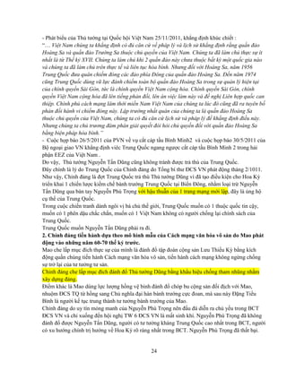 24
- Phát bi u c a Th tư ng t i Qu c h i Vi t Nam 25/11/2011, kh ng ñ nh khúc chi t :
“… Vi t Nam chúng ta kh ng ñ nh có ñ căn c v pháp lý và l ch s kh ng ñ nh r ng qu n ñ o
Hoàng Sa và qu n ñ o Trư ng Sa thu c ch quy n c a Vi t Nam. Chúng ta ñã làm ch th c s ít
nh t là t Th k XVII. Chúng ta làm ch khi 2 qu n ñ o này chưa thu c b t kỳ m t qu c gia nào
và chúng ta ñã làm ch trên th c t và liên t c hòa bình. Nhưng ñ i v i Hoàng Sa, năm 1956
Trung Qu c ñưa quân chi m ñóng các ñ o phía ðông c a qu n ñ o Hoàng Sa. ð n năm 1974
cũng Trung Qu c dùng vũ l c ñánh chi m toàn b qu n ñ o Hoàng Sa trong s qu n lý hi n t i
c a chính quy n Sài Gòn, t c là chính quy n Vi t Nam c ng hòa. Chính quy n Sài Gòn, chính
quy n Vi t Nam c ng hòa ñã lên ti ng ph n ñ i, lên án vi c làm này và ñ ngh Liên h p qu c can
thi p. Chính ph cách m ng lâm th i mi n Nam Vi t Nam c a chúng ta lúc ñó cũng ñã ra tuyên b
ph n ñ i hành vi chi m ñóng này. L p trư ng nh t quán c a chúng ta là qu n ñ o Hoàng Sa
thu c ch quy n c a Vi t Nam, chúng ta có ñ căn c l ch s và pháp lý ñ kh ng ñ nh ñi u này.
Nhưng chúng ta ch trương ñàm phán gi i quy t ñòi h i ch quy n ñ i v i qu n ñ o Hoàng Sa
b ng bi n pháp hòa bình.”
- Cu c h p báo 26/5/2011 c a PVN v v c t cáp t u Bình Minh2 và cu c h p báo 30/5/2011 c a
B ngo i giao VN kh ng ñ nh viêc Trung Qu c ngang ngư c c t cáp t u Bình Minh 2 trong h i
ph n EEZ c a Vi t Nam .
Do v y, Th tư ng Nguy n T n Dũng cũng không tránh ñư c tr thù c a Trung Qu c.
ðây chính là lý do Trung Qu c c a Ch nh ñ ng do T ng bí thư ðCS VN phát ñ ng tháng 2/1011.
Như v y, Ch nh ñ ng là ñ t Trung Qu c tr thù Th tư ng Dũng vì ñã t o ñi u ki n cho Hoa Kỳ
tri n khai 1 chi n lư c ki m ch bành trư ng Trung Qu c t i Bi n ðông, nh m lo i tr Nguy n
T n Dũng qua bàn tay Nguy n Phú Tr ng v i h u thu n c a 1 trang m ng m i l p, ñây là ng h
c th c a Trung Qu c.
Trong cu c chi n tranh dành ngôi v bá ch th gi i, Trung Qu c mu n có 1 thu c qu c tin c y,
mu n có 1 phên d u ch c ch n, mu n có 1 Vi t Nam không có ngư i ch ng l i chính sách c a
Trung Qu c.
Trung Qu c mu n Nguy n T n Dũng ph i ra ñi.
2. Ch nh ñ ng ti n hành d a theo mô hình m u c a Cách m ng văn hóa vô s n do Mao phát
ñ ng vào nh ng năm 60-70 th k trư c.
Mao che l p m c ñích th c s c a mình là ñánh ñ t p ñoàn c ng s n Lưu Thi u Kỳ b ng kích
ñ ng qu n chúng ti n hành Cách m ng văn hóa vô s n, ti n hành cách m ng không ng ng ch ng
s tr l i c a tư tư ng tư s n.
Ch nh ñ ng che l p m c ñích ñánh ñ Th tư ng Dũng b ng kh u hi u ch ng tham nhũng nh m
xây d ng ñ ng.
ði m khác là Mao dùng l c lư ng h ng v binh ñánh ñ chóp bu c ng s n ñ i ñ ch v i Mao,
nhu m ðCS TQ t h ng sang Ch nghĩa ñ i hán bành trư ng c c ñoan, mà sau này ð ng Ti u
Bình là ngư i k t c trung thành tư tư ng bành trư ng c a Mao.
Ch nh ñ ng do uy tín m ng manh c a Nguy n Phú Tr ng nên ñ u ñá di n ra ch y u trong BCT
ðCS VN và ch xu ng ñ n h i ngh TW 6 ðCS VN là m t sinh khí. Nguy n Phú Tr ng ñã không
ñánh ñ ñư c Nguy n T n Dũng, ngư i có tư tư ng kháng Trung Qu c cao nh t trong BCT, ngư i
có xu hư ng chính tr hư ng v Hoa Kỳ rõ ràng nh t trong BCT. Nguy n Phú Tr ng ñã th t b i.
 